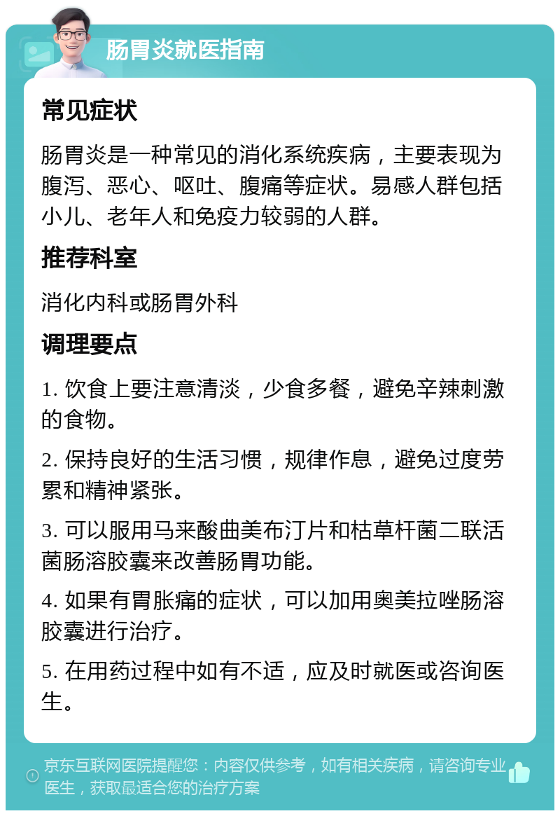 肠胃炎就医指南 常见症状 肠胃炎是一种常见的消化系统疾病，主要表现为腹泻、恶心、呕吐、腹痛等症状。易感人群包括小儿、老年人和免疫力较弱的人群。 推荐科室 消化内科或肠胃外科 调理要点 1. 饮食上要注意清淡，少食多餐，避免辛辣刺激的食物。 2. 保持良好的生活习惯，规律作息，避免过度劳累和精神紧张。 3. 可以服用马来酸曲美布汀片和枯草杆菌二联活菌肠溶胶囊来改善肠胃功能。 4. 如果有胃胀痛的症状，可以加用奥美拉唑肠溶胶囊进行治疗。 5. 在用药过程中如有不适，应及时就医或咨询医生。