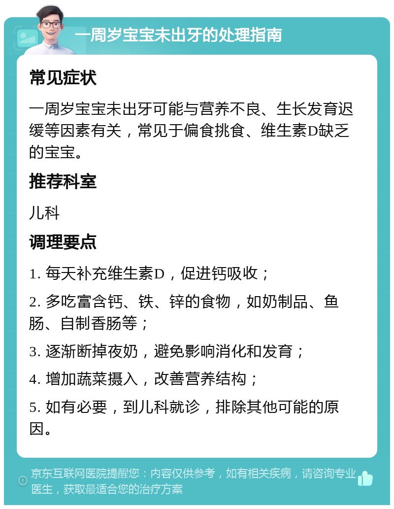 一周岁宝宝未出牙的处理指南 常见症状 一周岁宝宝未出牙可能与营养不良、生长发育迟缓等因素有关，常见于偏食挑食、维生素D缺乏的宝宝。 推荐科室 儿科 调理要点 1. 每天补充维生素D，促进钙吸收； 2. 多吃富含钙、铁、锌的食物，如奶制品、鱼肠、自制香肠等； 3. 逐渐断掉夜奶，避免影响消化和发育； 4. 增加蔬菜摄入，改善营养结构； 5. 如有必要，到儿科就诊，排除其他可能的原因。