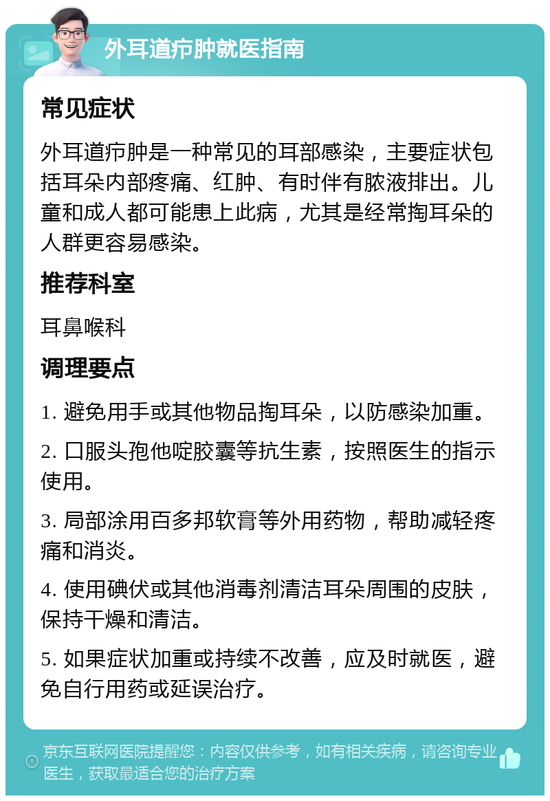 外耳道疖肿就医指南 常见症状 外耳道疖肿是一种常见的耳部感染，主要症状包括耳朵内部疼痛、红肿、有时伴有脓液排出。儿童和成人都可能患上此病，尤其是经常掏耳朵的人群更容易感染。 推荐科室 耳鼻喉科 调理要点 1. 避免用手或其他物品掏耳朵，以防感染加重。 2. 口服头孢他啶胶囊等抗生素，按照医生的指示使用。 3. 局部涂用百多邦软膏等外用药物，帮助减轻疼痛和消炎。 4. 使用碘伏或其他消毒剂清洁耳朵周围的皮肤，保持干燥和清洁。 5. 如果症状加重或持续不改善，应及时就医，避免自行用药或延误治疗。