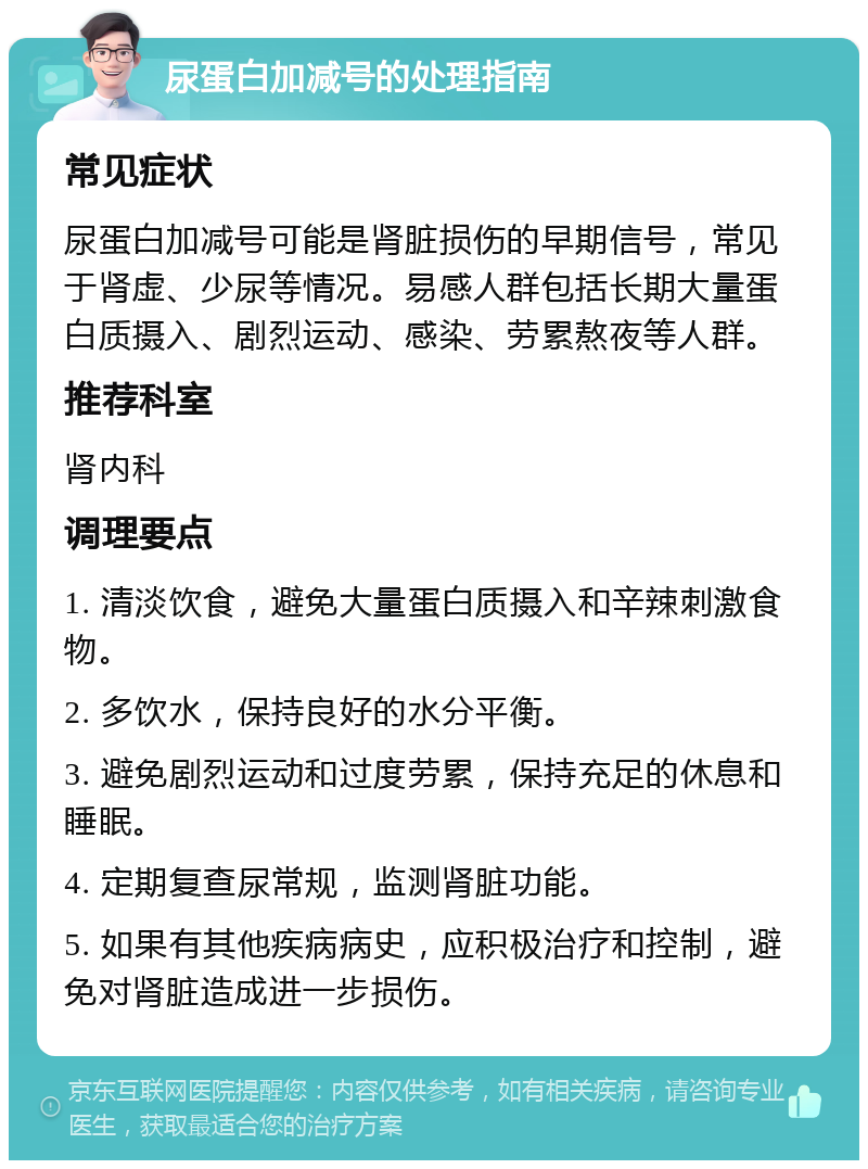 尿蛋白加减号的处理指南 常见症状 尿蛋白加减号可能是肾脏损伤的早期信号，常见于肾虚、少尿等情况。易感人群包括长期大量蛋白质摄入、剧烈运动、感染、劳累熬夜等人群。 推荐科室 肾内科 调理要点 1. 清淡饮食，避免大量蛋白质摄入和辛辣刺激食物。 2. 多饮水，保持良好的水分平衡。 3. 避免剧烈运动和过度劳累，保持充足的休息和睡眠。 4. 定期复查尿常规，监测肾脏功能。 5. 如果有其他疾病病史，应积极治疗和控制，避免对肾脏造成进一步损伤。