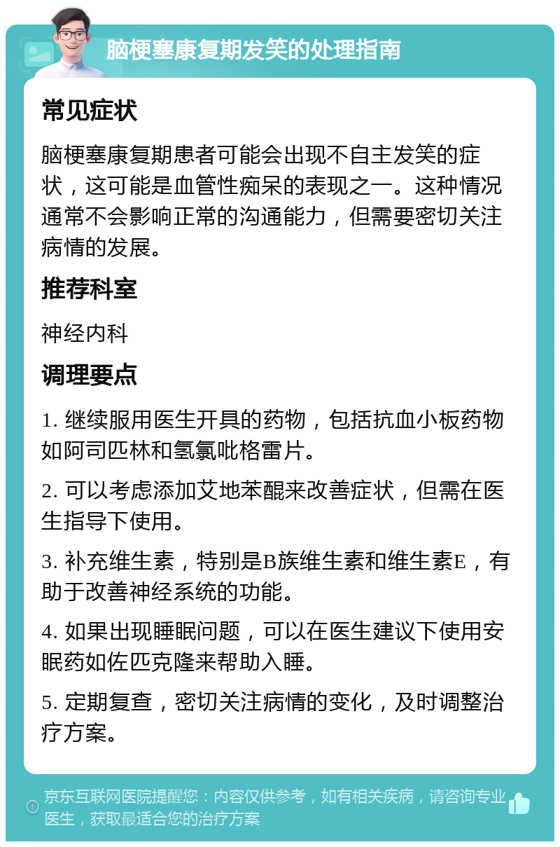 脑梗塞康复期发笑的处理指南 常见症状 脑梗塞康复期患者可能会出现不自主发笑的症状，这可能是血管性痴呆的表现之一。这种情况通常不会影响正常的沟通能力，但需要密切关注病情的发展。 推荐科室 神经内科 调理要点 1. 继续服用医生开具的药物，包括抗血小板药物如阿司匹林和氢氯吡格雷片。 2. 可以考虑添加艾地苯醌来改善症状，但需在医生指导下使用。 3. 补充维生素，特别是B族维生素和维生素E，有助于改善神经系统的功能。 4. 如果出现睡眠问题，可以在医生建议下使用安眠药如佐匹克隆来帮助入睡。 5. 定期复查，密切关注病情的变化，及时调整治疗方案。