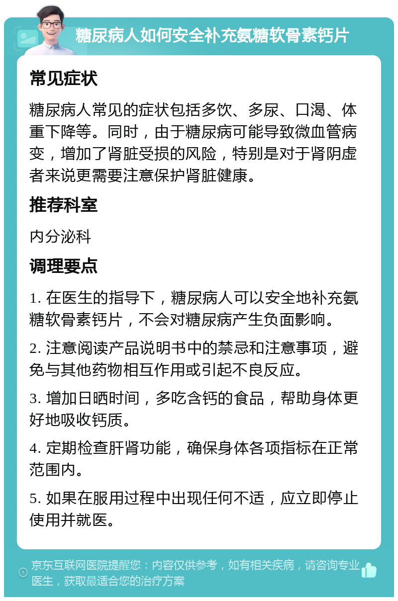 糖尿病人如何安全补充氨糖软骨素钙片 常见症状 糖尿病人常见的症状包括多饮、多尿、口渴、体重下降等。同时，由于糖尿病可能导致微血管病变，增加了肾脏受损的风险，特别是对于肾阴虚者来说更需要注意保护肾脏健康。 推荐科室 内分泌科 调理要点 1. 在医生的指导下，糖尿病人可以安全地补充氨糖软骨素钙片，不会对糖尿病产生负面影响。 2. 注意阅读产品说明书中的禁忌和注意事项，避免与其他药物相互作用或引起不良反应。 3. 增加日晒时间，多吃含钙的食品，帮助身体更好地吸收钙质。 4. 定期检查肝肾功能，确保身体各项指标在正常范围内。 5. 如果在服用过程中出现任何不适，应立即停止使用并就医。