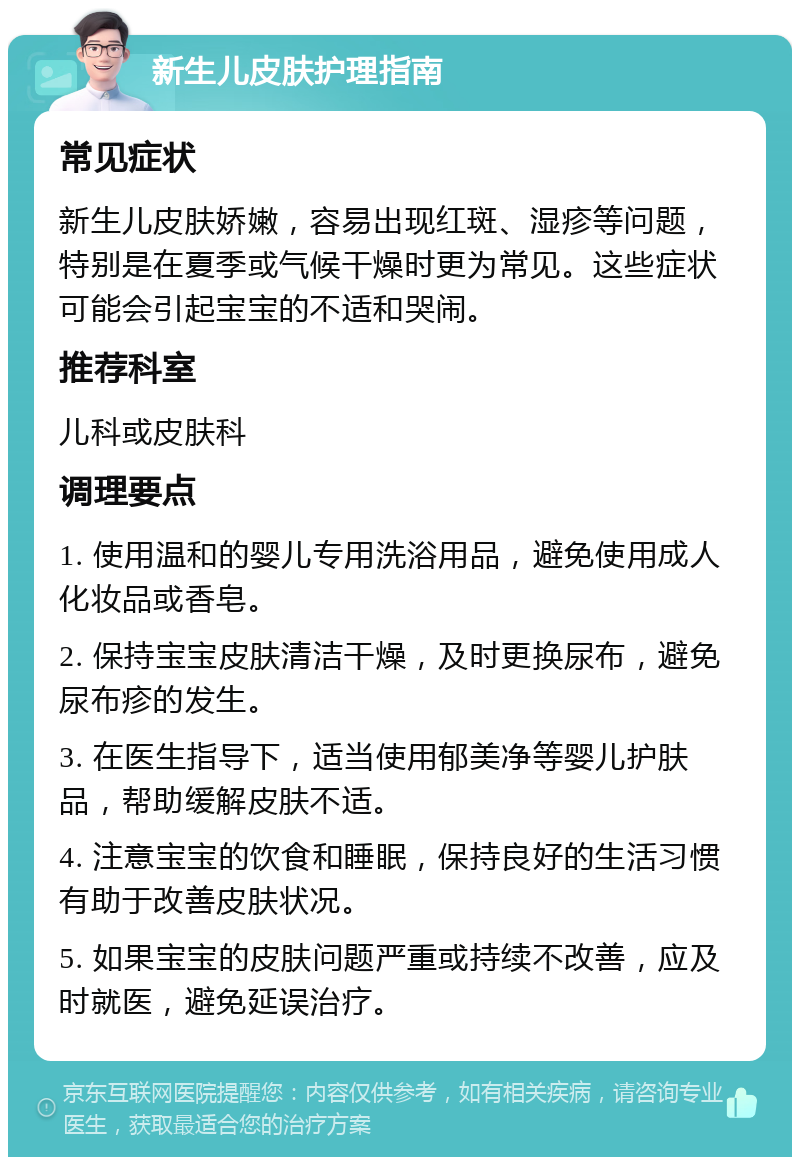 新生儿皮肤护理指南 常见症状 新生儿皮肤娇嫩，容易出现红斑、湿疹等问题，特别是在夏季或气候干燥时更为常见。这些症状可能会引起宝宝的不适和哭闹。 推荐科室 儿科或皮肤科 调理要点 1. 使用温和的婴儿专用洗浴用品，避免使用成人化妆品或香皂。 2. 保持宝宝皮肤清洁干燥，及时更换尿布，避免尿布疹的发生。 3. 在医生指导下，适当使用郁美净等婴儿护肤品，帮助缓解皮肤不适。 4. 注意宝宝的饮食和睡眠，保持良好的生活习惯有助于改善皮肤状况。 5. 如果宝宝的皮肤问题严重或持续不改善，应及时就医，避免延误治疗。