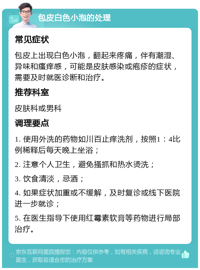 包皮白色小泡的处理 常见症状 包皮上出现白色小泡，翻起来疼痛，伴有潮湿、异味和瘙痒感，可能是皮肤感染或疱疹的症状，需要及时就医诊断和治疗。 推荐科室 皮肤科或男科 调理要点 1. 使用外洗的药物如川百止痒洗剂，按照1：4比例稀释后每天晚上坐浴； 2. 注意个人卫生，避免搔抓和热水烫洗； 3. 饮食清淡，忌酒； 4. 如果症状加重或不缓解，及时复诊或线下医院进一步就诊； 5. 在医生指导下使用红霉素软膏等药物进行局部治疗。