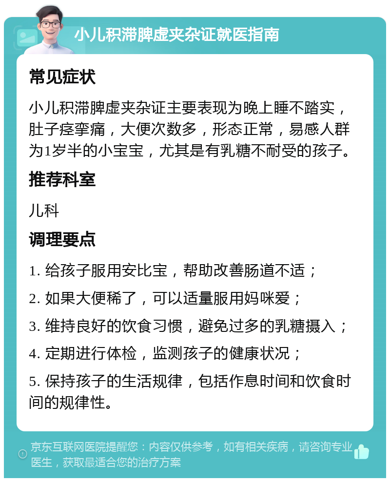 小儿积滞脾虚夹杂证就医指南 常见症状 小儿积滞脾虚夹杂证主要表现为晚上睡不踏实，肚子痉挛痛，大便次数多，形态正常，易感人群为1岁半的小宝宝，尤其是有乳糖不耐受的孩子。 推荐科室 儿科 调理要点 1. 给孩子服用安比宝，帮助改善肠道不适； 2. 如果大便稀了，可以适量服用妈咪爱； 3. 维持良好的饮食习惯，避免过多的乳糖摄入； 4. 定期进行体检，监测孩子的健康状况； 5. 保持孩子的生活规律，包括作息时间和饮食时间的规律性。