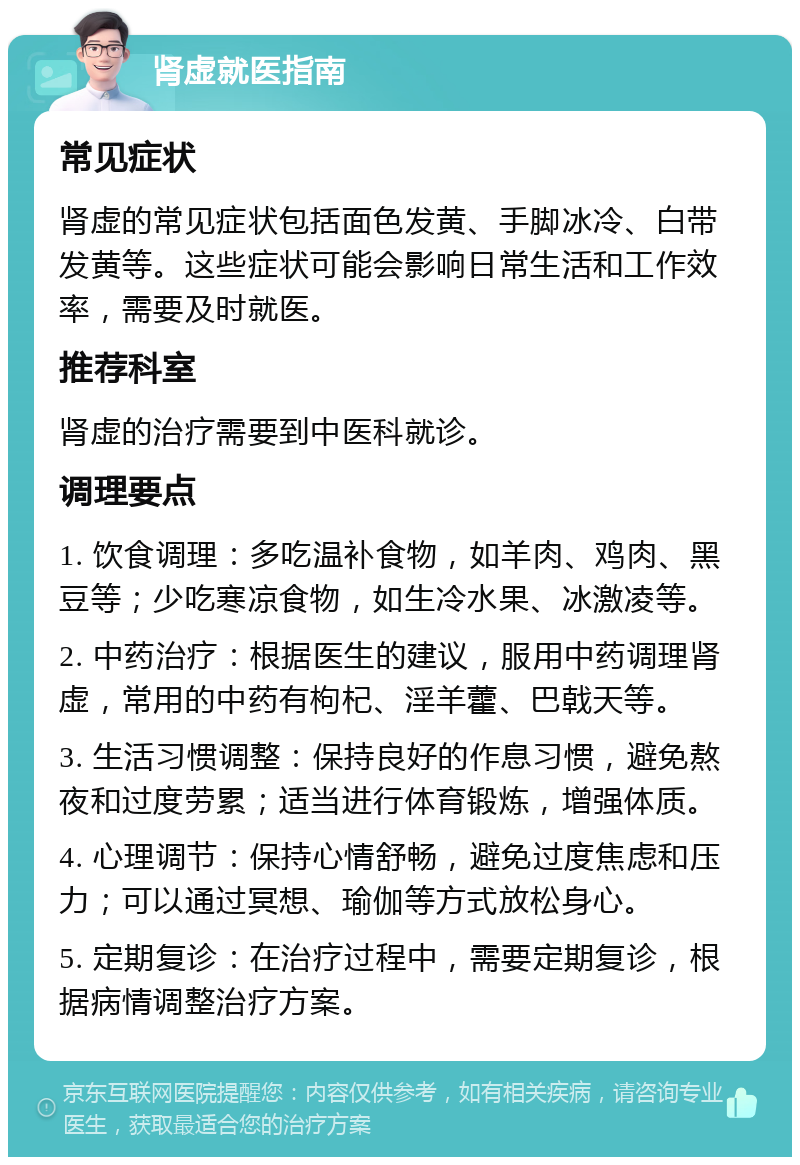 肾虚就医指南 常见症状 肾虚的常见症状包括面色发黄、手脚冰冷、白带发黄等。这些症状可能会影响日常生活和工作效率，需要及时就医。 推荐科室 肾虚的治疗需要到中医科就诊。 调理要点 1. 饮食调理：多吃温补食物，如羊肉、鸡肉、黑豆等；少吃寒凉食物，如生冷水果、冰激凌等。 2. 中药治疗：根据医生的建议，服用中药调理肾虚，常用的中药有枸杞、淫羊藿、巴戟天等。 3. 生活习惯调整：保持良好的作息习惯，避免熬夜和过度劳累；适当进行体育锻炼，增强体质。 4. 心理调节：保持心情舒畅，避免过度焦虑和压力；可以通过冥想、瑜伽等方式放松身心。 5. 定期复诊：在治疗过程中，需要定期复诊，根据病情调整治疗方案。