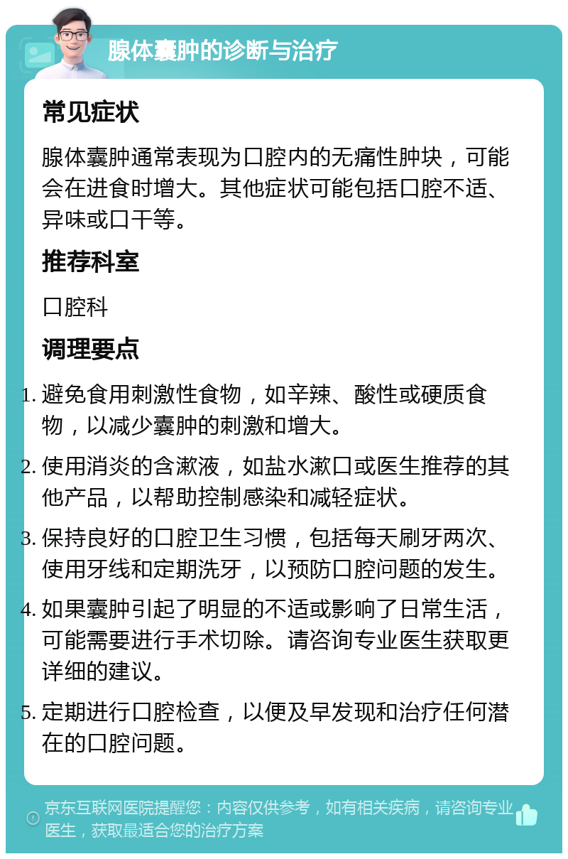 腺体囊肿的诊断与治疗 常见症状 腺体囊肿通常表现为口腔内的无痛性肿块，可能会在进食时增大。其他症状可能包括口腔不适、异味或口干等。 推荐科室 口腔科 调理要点 避免食用刺激性食物，如辛辣、酸性或硬质食物，以减少囊肿的刺激和增大。 使用消炎的含漱液，如盐水漱口或医生推荐的其他产品，以帮助控制感染和减轻症状。 保持良好的口腔卫生习惯，包括每天刷牙两次、使用牙线和定期洗牙，以预防口腔问题的发生。 如果囊肿引起了明显的不适或影响了日常生活，可能需要进行手术切除。请咨询专业医生获取更详细的建议。 定期进行口腔检查，以便及早发现和治疗任何潜在的口腔问题。