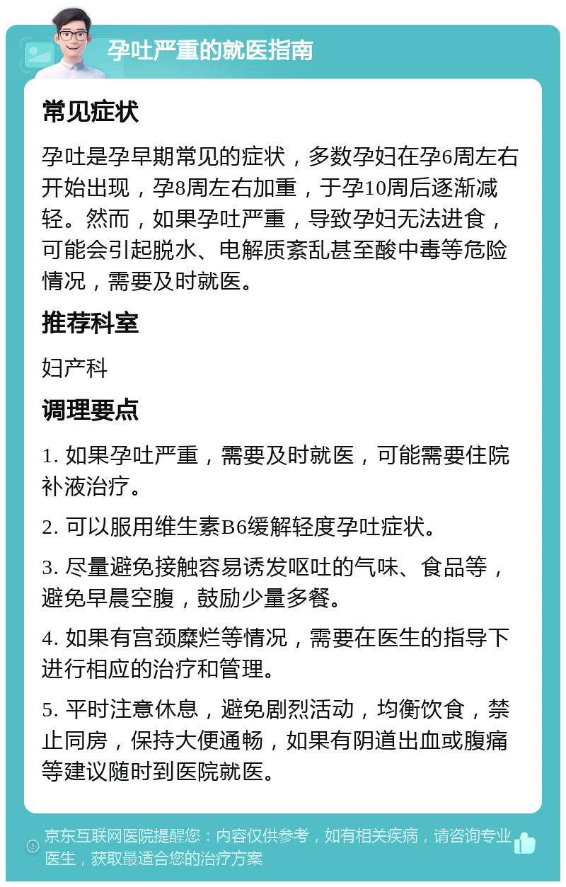 孕吐严重的就医指南 常见症状 孕吐是孕早期常见的症状，多数孕妇在孕6周左右开始出现，孕8周左右加重，于孕10周后逐渐减轻。然而，如果孕吐严重，导致孕妇无法进食，可能会引起脱水、电解质紊乱甚至酸中毒等危险情况，需要及时就医。 推荐科室 妇产科 调理要点 1. 如果孕吐严重，需要及时就医，可能需要住院补液治疗。 2. 可以服用维生素B6缓解轻度孕吐症状。 3. 尽量避免接触容易诱发呕吐的气味、食品等，避免早晨空腹，鼓励少量多餐。 4. 如果有宫颈糜烂等情况，需要在医生的指导下进行相应的治疗和管理。 5. 平时注意休息，避免剧烈活动，均衡饮食，禁止同房，保持大便通畅，如果有阴道出血或腹痛等建议随时到医院就医。