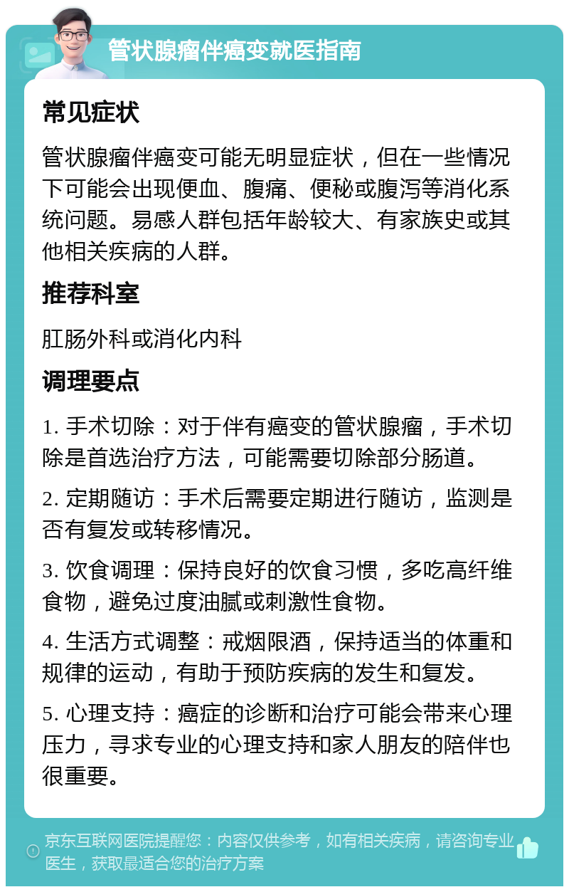 管状腺瘤伴癌变就医指南 常见症状 管状腺瘤伴癌变可能无明显症状，但在一些情况下可能会出现便血、腹痛、便秘或腹泻等消化系统问题。易感人群包括年龄较大、有家族史或其他相关疾病的人群。 推荐科室 肛肠外科或消化内科 调理要点 1. 手术切除：对于伴有癌变的管状腺瘤，手术切除是首选治疗方法，可能需要切除部分肠道。 2. 定期随访：手术后需要定期进行随访，监测是否有复发或转移情况。 3. 饮食调理：保持良好的饮食习惯，多吃高纤维食物，避免过度油腻或刺激性食物。 4. 生活方式调整：戒烟限酒，保持适当的体重和规律的运动，有助于预防疾病的发生和复发。 5. 心理支持：癌症的诊断和治疗可能会带来心理压力，寻求专业的心理支持和家人朋友的陪伴也很重要。