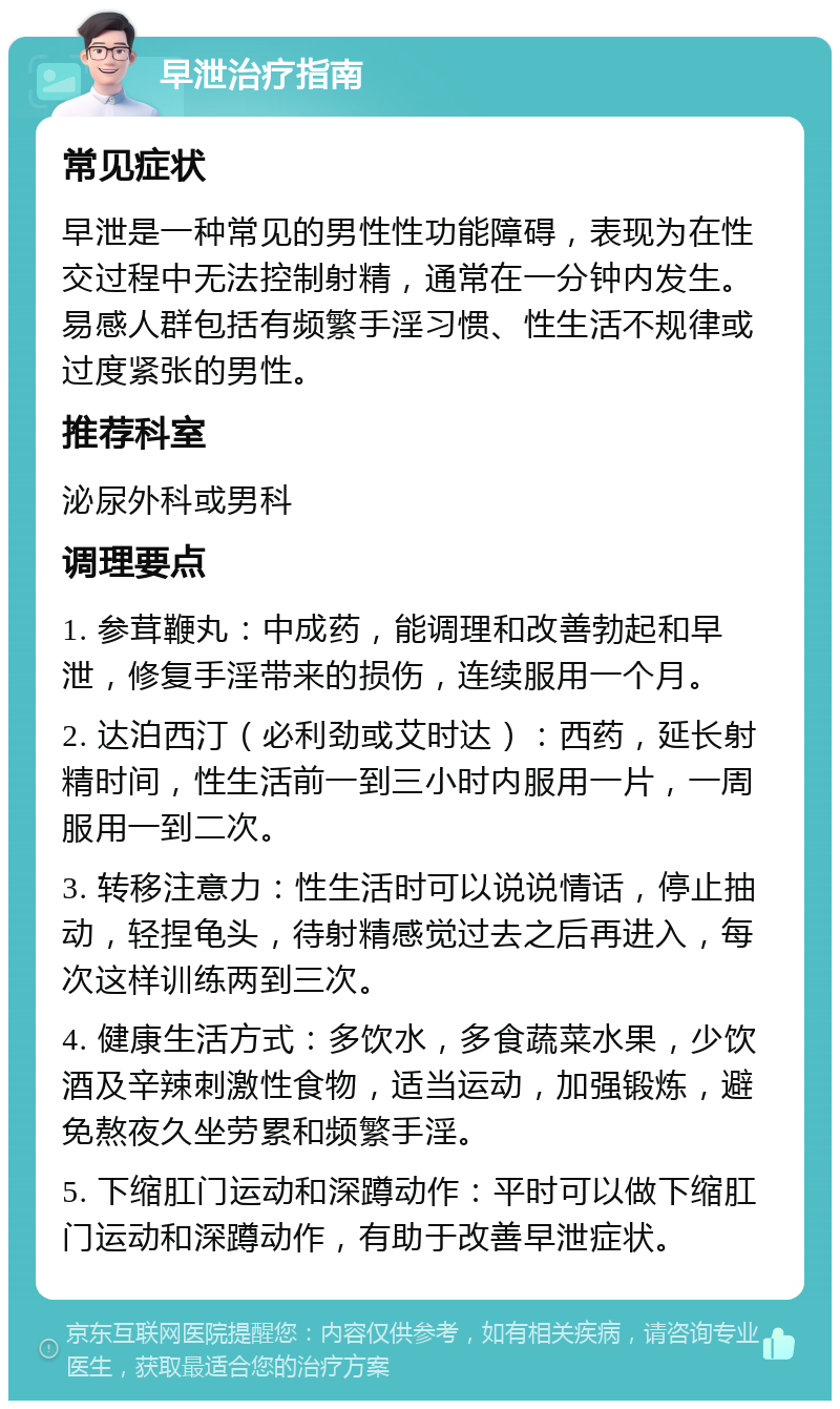 早泄治疗指南 常见症状 早泄是一种常见的男性性功能障碍，表现为在性交过程中无法控制射精，通常在一分钟内发生。易感人群包括有频繁手淫习惯、性生活不规律或过度紧张的男性。 推荐科室 泌尿外科或男科 调理要点 1. 参茸鞭丸：中成药，能调理和改善勃起和早泄，修复手淫带来的损伤，连续服用一个月。 2. 达泊西汀（必利劲或艾时达）：西药，延长射精时间，性生活前一到三小时内服用一片，一周服用一到二次。 3. 转移注意力：性生活时可以说说情话，停止抽动，轻捏龟头，待射精感觉过去之后再进入，每次这样训练两到三次。 4. 健康生活方式：多饮水，多食蔬菜水果，少饮酒及辛辣刺激性食物，适当运动，加强锻炼，避免熬夜久坐劳累和频繁手淫。 5. 下缩肛门运动和深蹲动作：平时可以做下缩肛门运动和深蹲动作，有助于改善早泄症状。