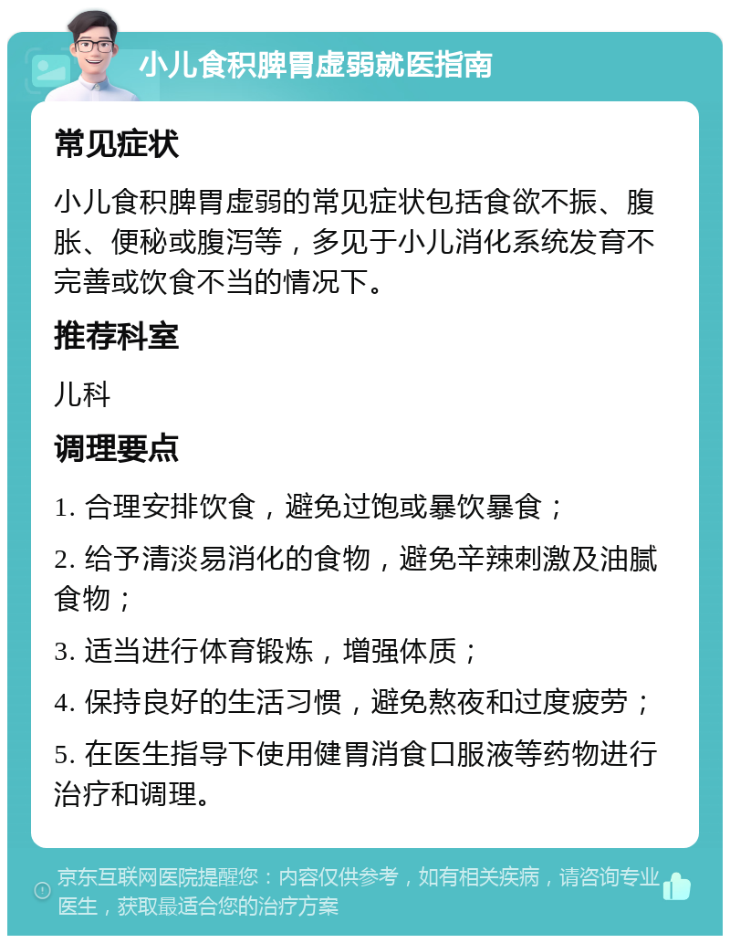 小儿食积脾胃虚弱就医指南 常见症状 小儿食积脾胃虚弱的常见症状包括食欲不振、腹胀、便秘或腹泻等，多见于小儿消化系统发育不完善或饮食不当的情况下。 推荐科室 儿科 调理要点 1. 合理安排饮食，避免过饱或暴饮暴食； 2. 给予清淡易消化的食物，避免辛辣刺激及油腻食物； 3. 适当进行体育锻炼，增强体质； 4. 保持良好的生活习惯，避免熬夜和过度疲劳； 5. 在医生指导下使用健胃消食口服液等药物进行治疗和调理。