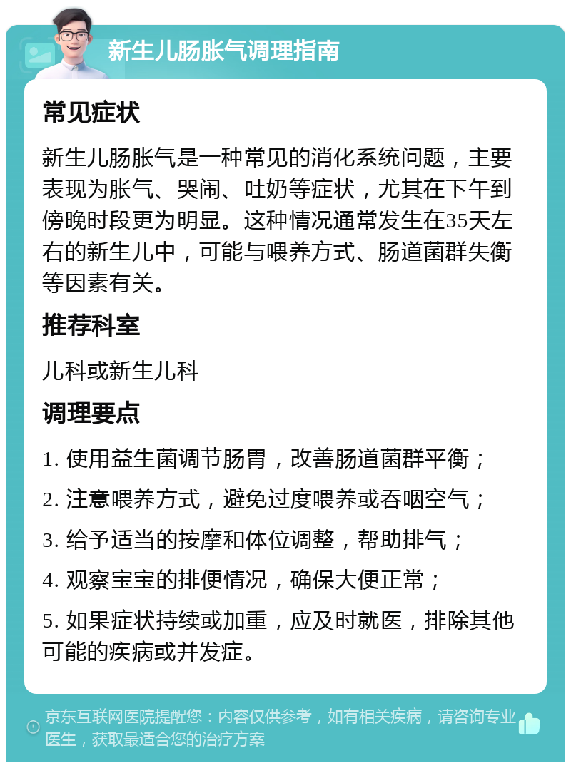 新生儿肠胀气调理指南 常见症状 新生儿肠胀气是一种常见的消化系统问题，主要表现为胀气、哭闹、吐奶等症状，尤其在下午到傍晚时段更为明显。这种情况通常发生在35天左右的新生儿中，可能与喂养方式、肠道菌群失衡等因素有关。 推荐科室 儿科或新生儿科 调理要点 1. 使用益生菌调节肠胃，改善肠道菌群平衡； 2. 注意喂养方式，避免过度喂养或吞咽空气； 3. 给予适当的按摩和体位调整，帮助排气； 4. 观察宝宝的排便情况，确保大便正常； 5. 如果症状持续或加重，应及时就医，排除其他可能的疾病或并发症。