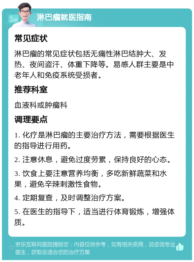 淋巴瘤就医指南 常见症状 淋巴瘤的常见症状包括无痛性淋巴结肿大、发热、夜间盗汗、体重下降等。易感人群主要是中老年人和免疫系统受损者。 推荐科室 血液科或肿瘤科 调理要点 1. 化疗是淋巴瘤的主要治疗方法，需要根据医生的指导进行用药。 2. 注意休息，避免过度劳累，保持良好的心态。 3. 饮食上要注意营养均衡，多吃新鲜蔬菜和水果，避免辛辣刺激性食物。 4. 定期复查，及时调整治疗方案。 5. 在医生的指导下，适当进行体育锻炼，增强体质。