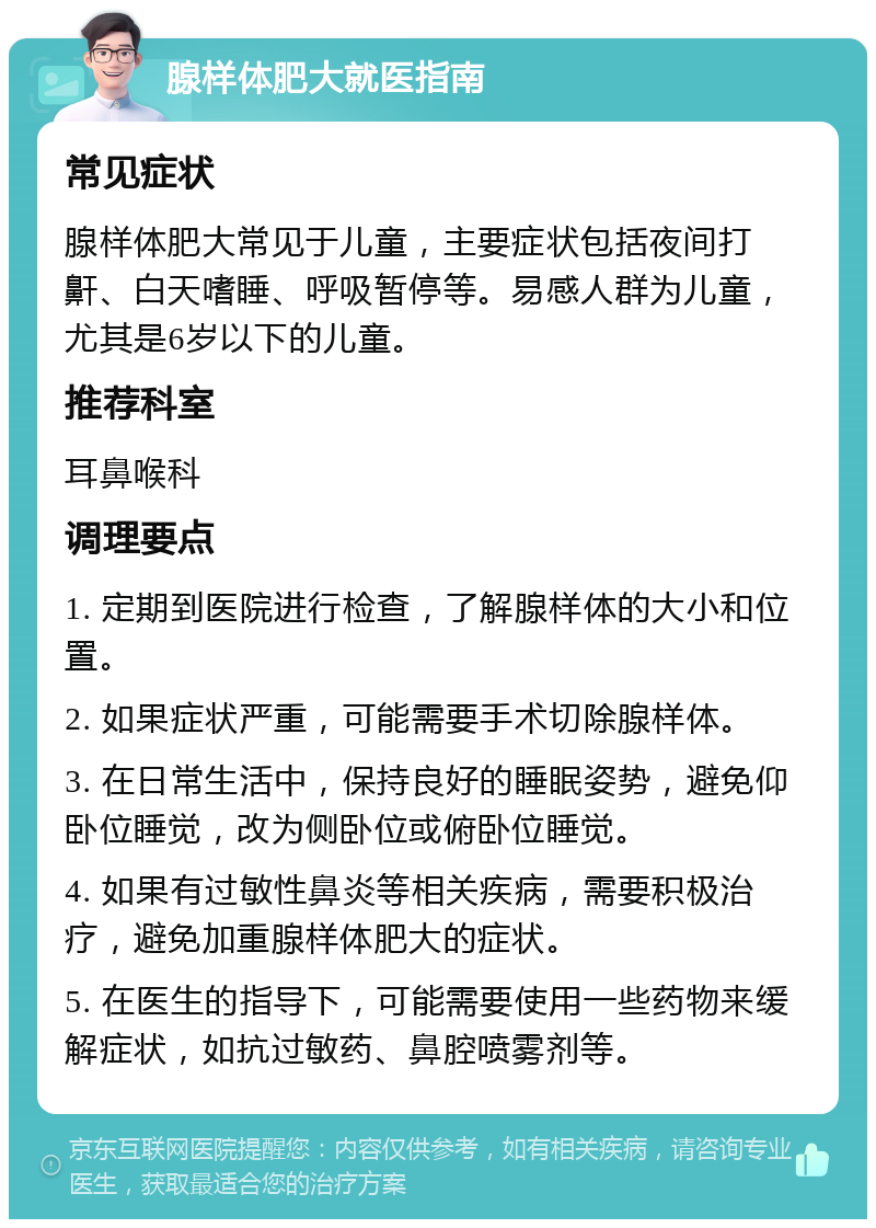 腺样体肥大就医指南 常见症状 腺样体肥大常见于儿童，主要症状包括夜间打鼾、白天嗜睡、呼吸暂停等。易感人群为儿童，尤其是6岁以下的儿童。 推荐科室 耳鼻喉科 调理要点 1. 定期到医院进行检查，了解腺样体的大小和位置。 2. 如果症状严重，可能需要手术切除腺样体。 3. 在日常生活中，保持良好的睡眠姿势，避免仰卧位睡觉，改为侧卧位或俯卧位睡觉。 4. 如果有过敏性鼻炎等相关疾病，需要积极治疗，避免加重腺样体肥大的症状。 5. 在医生的指导下，可能需要使用一些药物来缓解症状，如抗过敏药、鼻腔喷雾剂等。