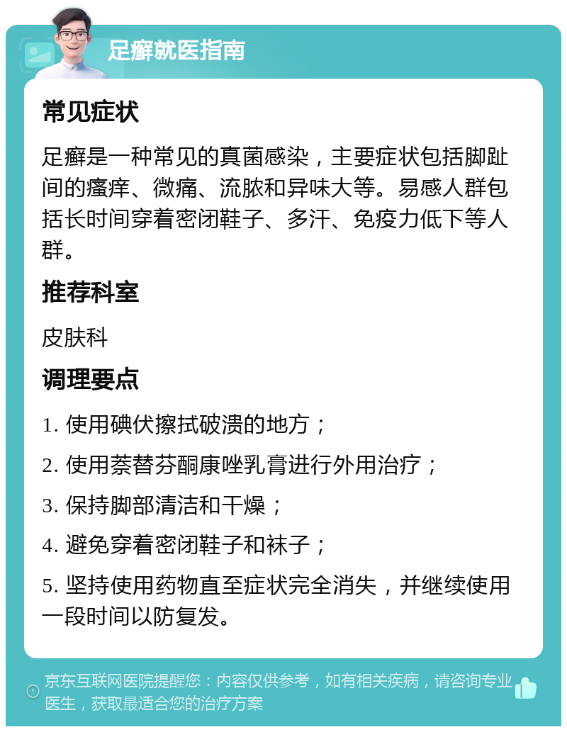 足癣就医指南 常见症状 足癣是一种常见的真菌感染，主要症状包括脚趾间的瘙痒、微痛、流脓和异味大等。易感人群包括长时间穿着密闭鞋子、多汗、免疫力低下等人群。 推荐科室 皮肤科 调理要点 1. 使用碘伏擦拭破溃的地方； 2. 使用萘替芬酮康唑乳膏进行外用治疗； 3. 保持脚部清洁和干燥； 4. 避免穿着密闭鞋子和袜子； 5. 坚持使用药物直至症状完全消失，并继续使用一段时间以防复发。