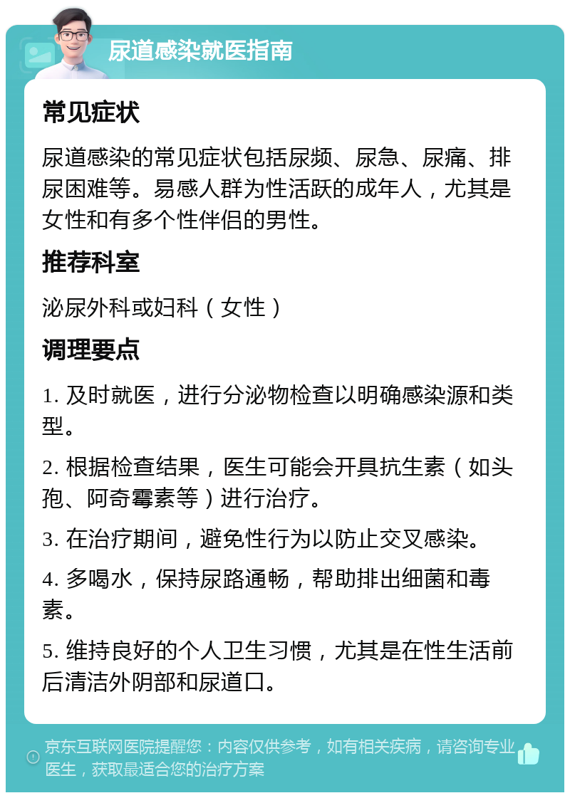 尿道感染就医指南 常见症状 尿道感染的常见症状包括尿频、尿急、尿痛、排尿困难等。易感人群为性活跃的成年人，尤其是女性和有多个性伴侣的男性。 推荐科室 泌尿外科或妇科（女性） 调理要点 1. 及时就医，进行分泌物检查以明确感染源和类型。 2. 根据检查结果，医生可能会开具抗生素（如头孢、阿奇霉素等）进行治疗。 3. 在治疗期间，避免性行为以防止交叉感染。 4. 多喝水，保持尿路通畅，帮助排出细菌和毒素。 5. 维持良好的个人卫生习惯，尤其是在性生活前后清洁外阴部和尿道口。