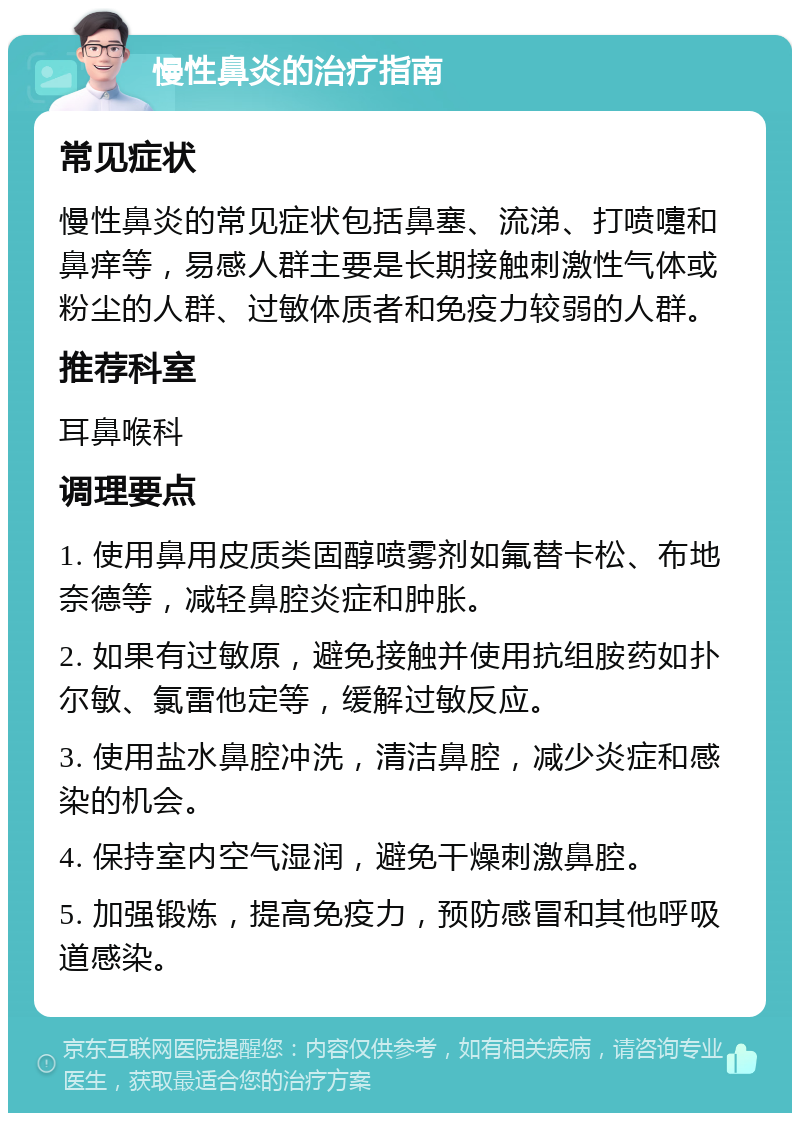 慢性鼻炎的治疗指南 常见症状 慢性鼻炎的常见症状包括鼻塞、流涕、打喷嚏和鼻痒等，易感人群主要是长期接触刺激性气体或粉尘的人群、过敏体质者和免疫力较弱的人群。 推荐科室 耳鼻喉科 调理要点 1. 使用鼻用皮质类固醇喷雾剂如氟替卡松、布地奈德等，减轻鼻腔炎症和肿胀。 2. 如果有过敏原，避免接触并使用抗组胺药如扑尔敏、氯雷他定等，缓解过敏反应。 3. 使用盐水鼻腔冲洗，清洁鼻腔，减少炎症和感染的机会。 4. 保持室内空气湿润，避免干燥刺激鼻腔。 5. 加强锻炼，提高免疫力，预防感冒和其他呼吸道感染。