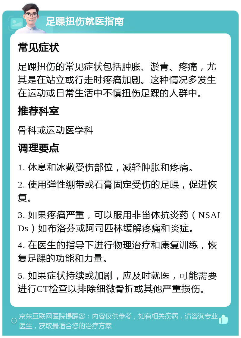 足踝扭伤就医指南 常见症状 足踝扭伤的常见症状包括肿胀、淤青、疼痛，尤其是在站立或行走时疼痛加剧。这种情况多发生在运动或日常生活中不慎扭伤足踝的人群中。 推荐科室 骨科或运动医学科 调理要点 1. 休息和冰敷受伤部位，减轻肿胀和疼痛。 2. 使用弹性绷带或石膏固定受伤的足踝，促进恢复。 3. 如果疼痛严重，可以服用非甾体抗炎药（NSAIDs）如布洛芬或阿司匹林缓解疼痛和炎症。 4. 在医生的指导下进行物理治疗和康复训练，恢复足踝的功能和力量。 5. 如果症状持续或加剧，应及时就医，可能需要进行CT检查以排除细微骨折或其他严重损伤。