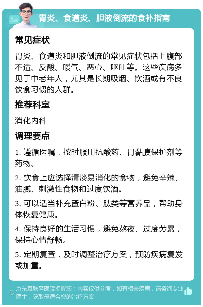 胃炎、食道炎、胆液倒流的食补指南 常见症状 胃炎、食道炎和胆液倒流的常见症状包括上腹部不适、反酸、嗳气、恶心、呕吐等。这些疾病多见于中老年人，尤其是长期吸烟、饮酒或有不良饮食习惯的人群。 推荐科室 消化内科 调理要点 1. 遵循医嘱，按时服用抗酸药、胃黏膜保护剂等药物。 2. 饮食上应选择清淡易消化的食物，避免辛辣、油腻、刺激性食物和过度饮酒。 3. 可以适当补充蛋白粉、肽类等营养品，帮助身体恢复健康。 4. 保持良好的生活习惯，避免熬夜、过度劳累，保持心情舒畅。 5. 定期复查，及时调整治疗方案，预防疾病复发或加重。