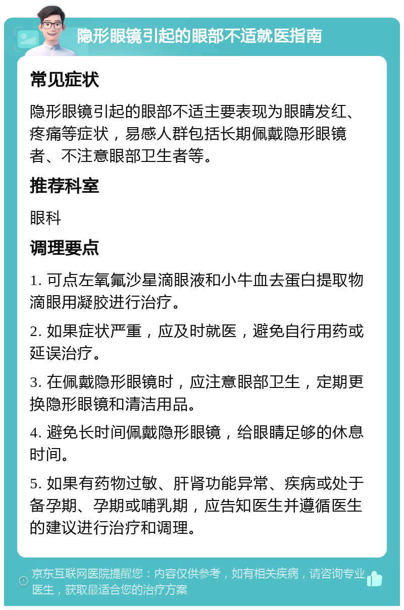 隐形眼镜引起的眼部不适就医指南 常见症状 隐形眼镜引起的眼部不适主要表现为眼睛发红、疼痛等症状，易感人群包括长期佩戴隐形眼镜者、不注意眼部卫生者等。 推荐科室 眼科 调理要点 1. 可点左氧氟沙星滴眼液和小牛血去蛋白提取物滴眼用凝胶进行治疗。 2. 如果症状严重，应及时就医，避免自行用药或延误治疗。 3. 在佩戴隐形眼镜时，应注意眼部卫生，定期更换隐形眼镜和清洁用品。 4. 避免长时间佩戴隐形眼镜，给眼睛足够的休息时间。 5. 如果有药物过敏、肝肾功能异常、疾病或处于备孕期、孕期或哺乳期，应告知医生并遵循医生的建议进行治疗和调理。