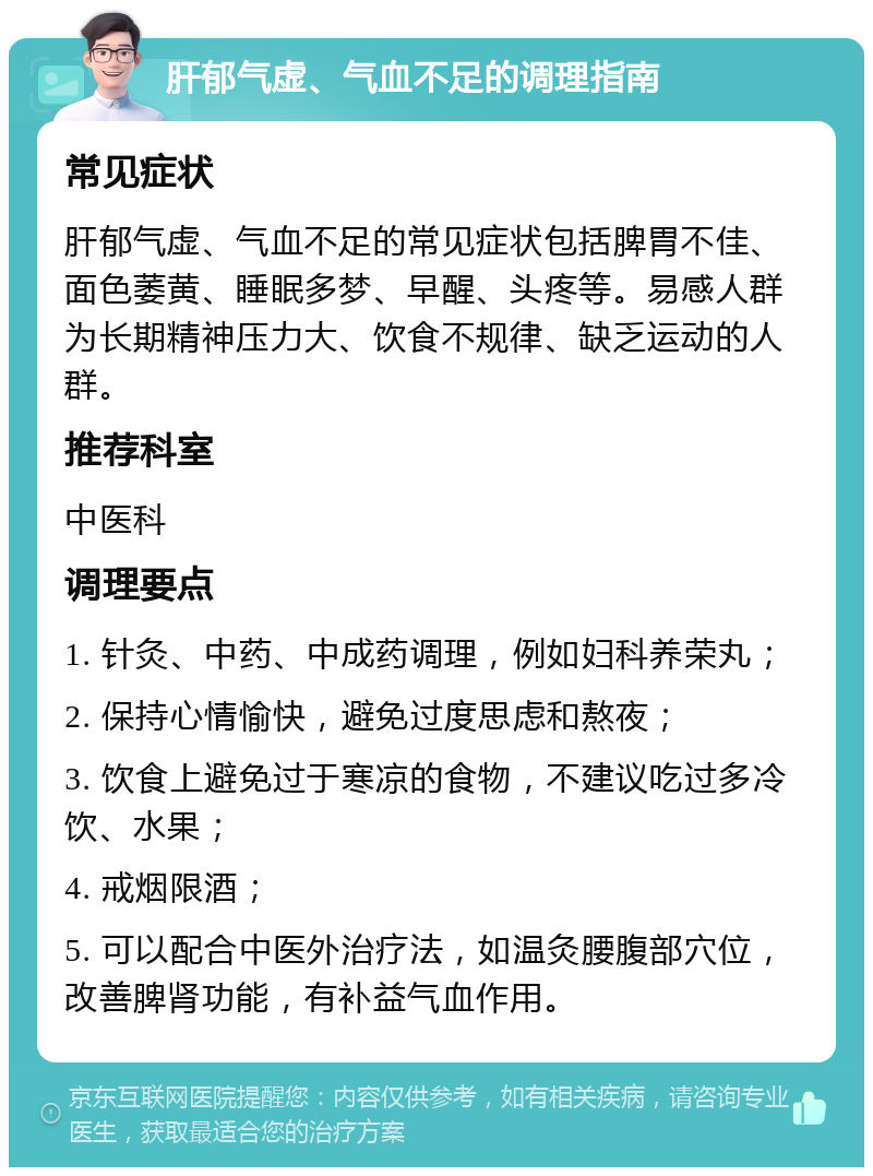 肝郁气虚、气血不足的调理指南 常见症状 肝郁气虚、气血不足的常见症状包括脾胃不佳、面色萎黄、睡眠多梦、早醒、头疼等。易感人群为长期精神压力大、饮食不规律、缺乏运动的人群。 推荐科室 中医科 调理要点 1. 针灸、中药、中成药调理，例如妇科养荣丸； 2. 保持心情愉快，避免过度思虑和熬夜； 3. 饮食上避免过于寒凉的食物，不建议吃过多冷饮、水果； 4. 戒烟限酒； 5. 可以配合中医外治疗法，如温灸腰腹部穴位，改善脾肾功能，有补益气血作用。