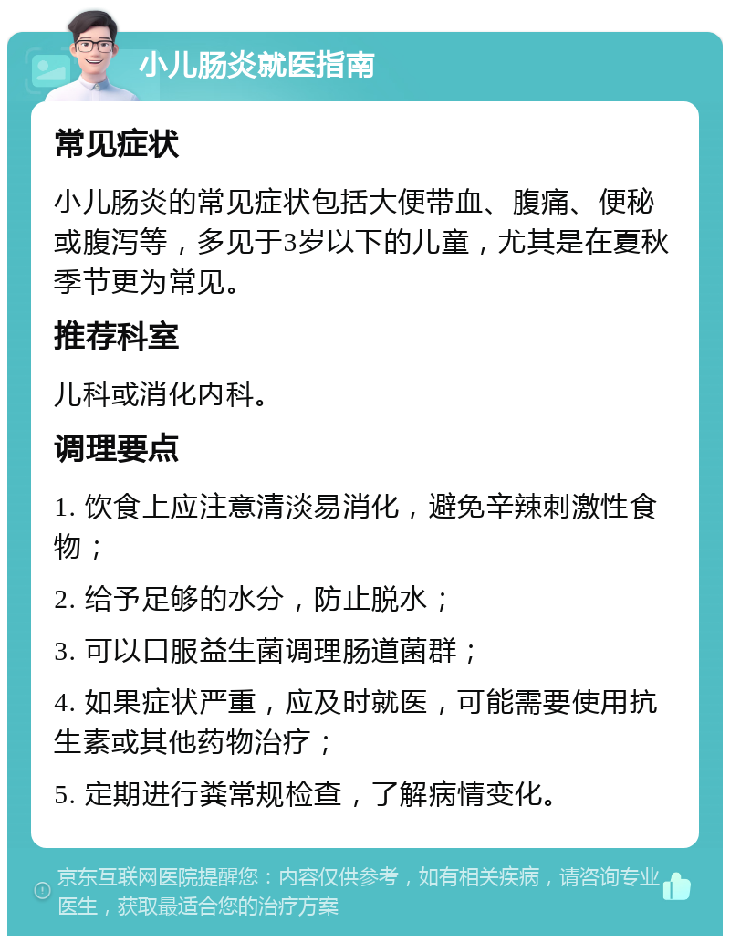 小儿肠炎就医指南 常见症状 小儿肠炎的常见症状包括大便带血、腹痛、便秘或腹泻等，多见于3岁以下的儿童，尤其是在夏秋季节更为常见。 推荐科室 儿科或消化内科。 调理要点 1. 饮食上应注意清淡易消化，避免辛辣刺激性食物； 2. 给予足够的水分，防止脱水； 3. 可以口服益生菌调理肠道菌群； 4. 如果症状严重，应及时就医，可能需要使用抗生素或其他药物治疗； 5. 定期进行粪常规检查，了解病情变化。