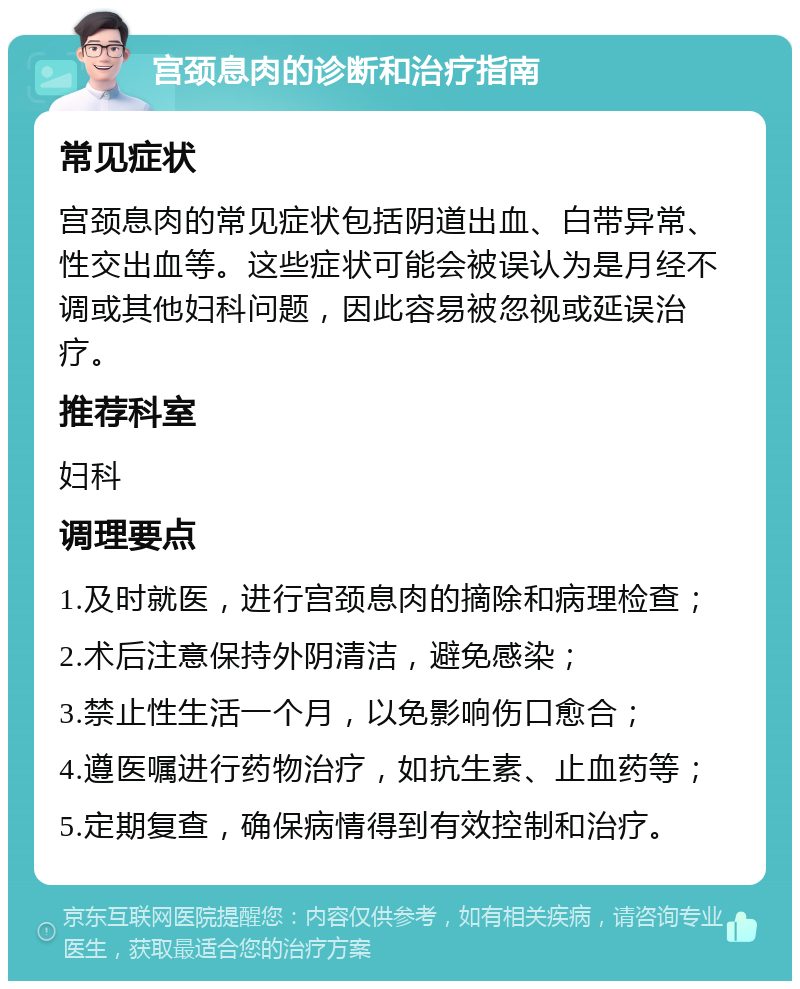 宫颈息肉的诊断和治疗指南 常见症状 宫颈息肉的常见症状包括阴道出血、白带异常、性交出血等。这些症状可能会被误认为是月经不调或其他妇科问题，因此容易被忽视或延误治疗。 推荐科室 妇科 调理要点 1.及时就医，进行宫颈息肉的摘除和病理检查； 2.术后注意保持外阴清洁，避免感染； 3.禁止性生活一个月，以免影响伤口愈合； 4.遵医嘱进行药物治疗，如抗生素、止血药等； 5.定期复查，确保病情得到有效控制和治疗。