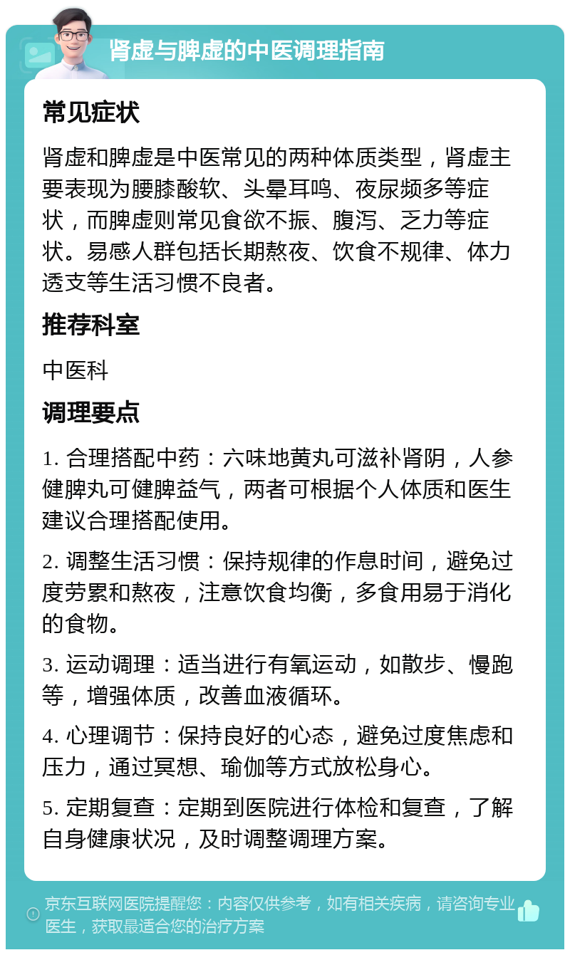 肾虚与脾虚的中医调理指南 常见症状 肾虚和脾虚是中医常见的两种体质类型，肾虚主要表现为腰膝酸软、头晕耳鸣、夜尿频多等症状，而脾虚则常见食欲不振、腹泻、乏力等症状。易感人群包括长期熬夜、饮食不规律、体力透支等生活习惯不良者。 推荐科室 中医科 调理要点 1. 合理搭配中药：六味地黄丸可滋补肾阴，人参健脾丸可健脾益气，两者可根据个人体质和医生建议合理搭配使用。 2. 调整生活习惯：保持规律的作息时间，避免过度劳累和熬夜，注意饮食均衡，多食用易于消化的食物。 3. 运动调理：适当进行有氧运动，如散步、慢跑等，增强体质，改善血液循环。 4. 心理调节：保持良好的心态，避免过度焦虑和压力，通过冥想、瑜伽等方式放松身心。 5. 定期复查：定期到医院进行体检和复查，了解自身健康状况，及时调整调理方案。