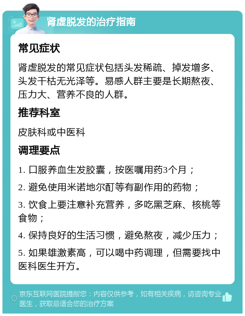 肾虚脱发的治疗指南 常见症状 肾虚脱发的常见症状包括头发稀疏、掉发增多、头发干枯无光泽等。易感人群主要是长期熬夜、压力大、营养不良的人群。 推荐科室 皮肤科或中医科 调理要点 1. 口服养血生发胶囊，按医嘱用药3个月； 2. 避免使用米诺地尔酊等有副作用的药物； 3. 饮食上要注意补充营养，多吃黑芝麻、核桃等食物； 4. 保持良好的生活习惯，避免熬夜，减少压力； 5. 如果雄激素高，可以喝中药调理，但需要找中医科医生开方。