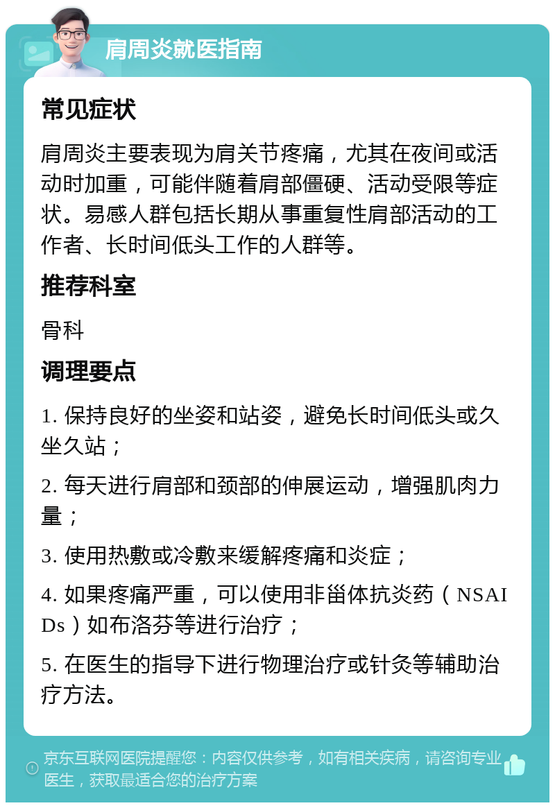 肩周炎就医指南 常见症状 肩周炎主要表现为肩关节疼痛，尤其在夜间或活动时加重，可能伴随着肩部僵硬、活动受限等症状。易感人群包括长期从事重复性肩部活动的工作者、长时间低头工作的人群等。 推荐科室 骨科 调理要点 1. 保持良好的坐姿和站姿，避免长时间低头或久坐久站； 2. 每天进行肩部和颈部的伸展运动，增强肌肉力量； 3. 使用热敷或冷敷来缓解疼痛和炎症； 4. 如果疼痛严重，可以使用非甾体抗炎药（NSAIDs）如布洛芬等进行治疗； 5. 在医生的指导下进行物理治疗或针灸等辅助治疗方法。