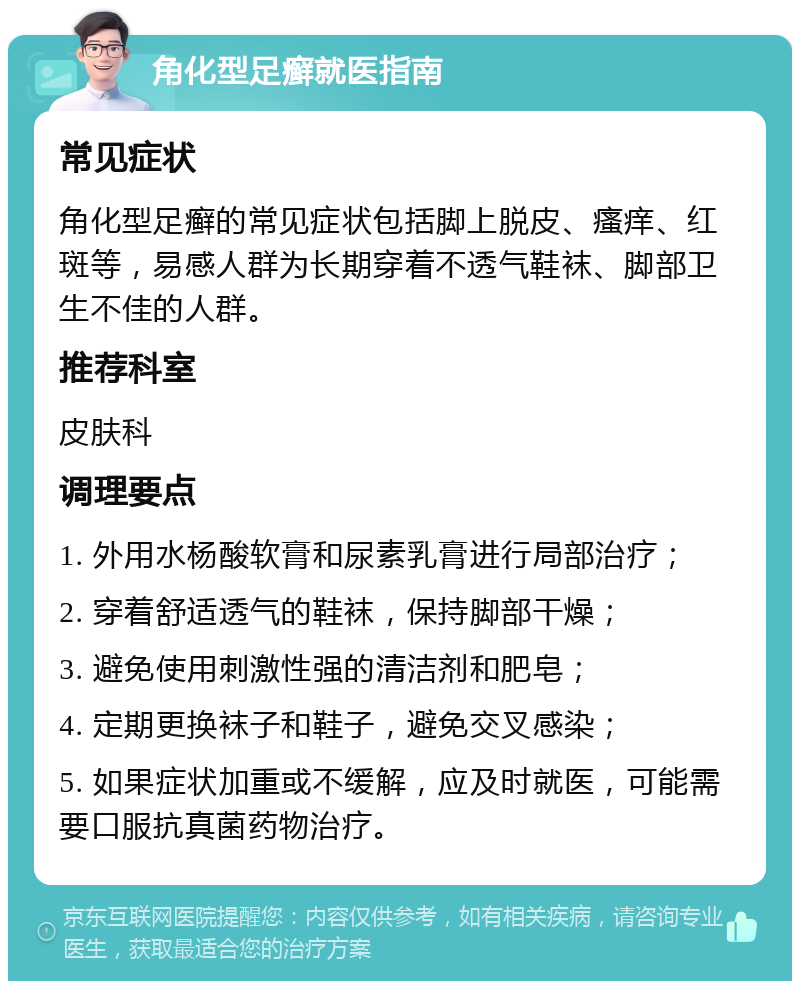 角化型足癣就医指南 常见症状 角化型足癣的常见症状包括脚上脱皮、瘙痒、红斑等，易感人群为长期穿着不透气鞋袜、脚部卫生不佳的人群。 推荐科室 皮肤科 调理要点 1. 外用水杨酸软膏和尿素乳膏进行局部治疗； 2. 穿着舒适透气的鞋袜，保持脚部干燥； 3. 避免使用刺激性强的清洁剂和肥皂； 4. 定期更换袜子和鞋子，避免交叉感染； 5. 如果症状加重或不缓解，应及时就医，可能需要口服抗真菌药物治疗。