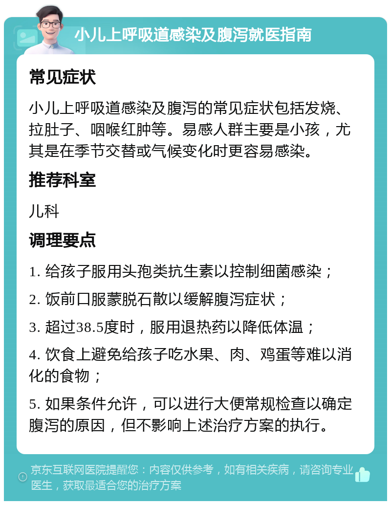 小儿上呼吸道感染及腹泻就医指南 常见症状 小儿上呼吸道感染及腹泻的常见症状包括发烧、拉肚子、咽喉红肿等。易感人群主要是小孩，尤其是在季节交替或气候变化时更容易感染。 推荐科室 儿科 调理要点 1. 给孩子服用头孢类抗生素以控制细菌感染； 2. 饭前口服蒙脱石散以缓解腹泻症状； 3. 超过38.5度时，服用退热药以降低体温； 4. 饮食上避免给孩子吃水果、肉、鸡蛋等难以消化的食物； 5. 如果条件允许，可以进行大便常规检查以确定腹泻的原因，但不影响上述治疗方案的执行。