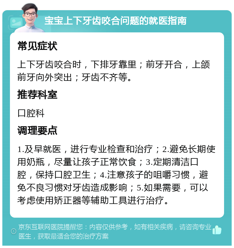 宝宝上下牙齿咬合问题的就医指南 常见症状 上下牙齿咬合时，下排牙靠里；前牙开合，上颌前牙向外突出；牙齿不齐等。 推荐科室 口腔科 调理要点 1.及早就医，进行专业检查和治疗；2.避免长期使用奶瓶，尽量让孩子正常饮食；3.定期清洁口腔，保持口腔卫生；4.注意孩子的咀嚼习惯，避免不良习惯对牙齿造成影响；5.如果需要，可以考虑使用矫正器等辅助工具进行治疗。