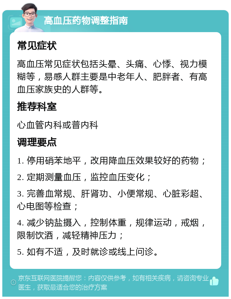 高血压药物调整指南 常见症状 高血压常见症状包括头晕、头痛、心悸、视力模糊等，易感人群主要是中老年人、肥胖者、有高血压家族史的人群等。 推荐科室 心血管内科或普内科 调理要点 1. 停用硝苯地平，改用降血压效果较好的药物； 2. 定期测量血压，监控血压变化； 3. 完善血常规、肝肾功、小便常规、心脏彩超、心电图等检查； 4. 减少钠盐摄入，控制体重，规律运动，戒烟，限制饮酒，减轻精神压力； 5. 如有不适，及时就诊或线上问诊。