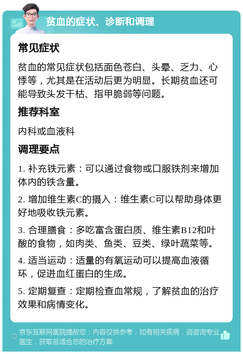 贫血的症状、诊断和调理 常见症状 贫血的常见症状包括面色苍白、头晕、乏力、心悸等，尤其是在活动后更为明显。长期贫血还可能导致头发干枯、指甲脆弱等问题。 推荐科室 内科或血液科 调理要点 1. 补充铁元素：可以通过食物或口服铁剂来增加体内的铁含量。 2. 增加维生素C的摄入：维生素C可以帮助身体更好地吸收铁元素。 3. 合理膳食：多吃富含蛋白质、维生素B12和叶酸的食物，如肉类、鱼类、豆类、绿叶蔬菜等。 4. 适当运动：适量的有氧运动可以提高血液循环，促进血红蛋白的生成。 5. 定期复查：定期检查血常规，了解贫血的治疗效果和病情变化。