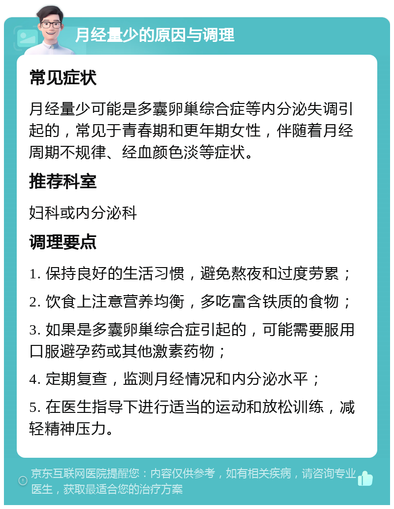 月经量少的原因与调理 常见症状 月经量少可能是多囊卵巢综合症等内分泌失调引起的，常见于青春期和更年期女性，伴随着月经周期不规律、经血颜色淡等症状。 推荐科室 妇科或内分泌科 调理要点 1. 保持良好的生活习惯，避免熬夜和过度劳累； 2. 饮食上注意营养均衡，多吃富含铁质的食物； 3. 如果是多囊卵巢综合症引起的，可能需要服用口服避孕药或其他激素药物； 4. 定期复查，监测月经情况和内分泌水平； 5. 在医生指导下进行适当的运动和放松训练，减轻精神压力。