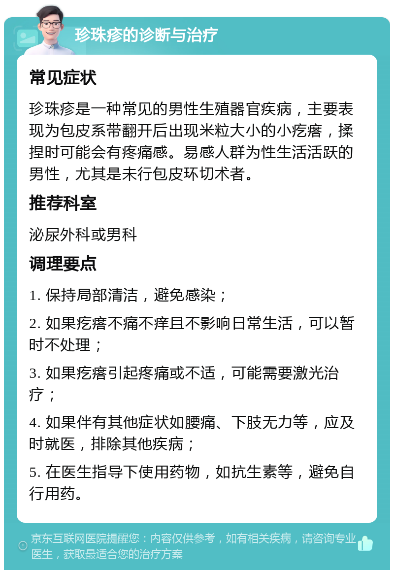 珍珠疹的诊断与治疗 常见症状 珍珠疹是一种常见的男性生殖器官疾病，主要表现为包皮系带翻开后出现米粒大小的小疙瘩，揉捏时可能会有疼痛感。易感人群为性生活活跃的男性，尤其是未行包皮环切术者。 推荐科室 泌尿外科或男科 调理要点 1. 保持局部清洁，避免感染； 2. 如果疙瘩不痛不痒且不影响日常生活，可以暂时不处理； 3. 如果疙瘩引起疼痛或不适，可能需要激光治疗； 4. 如果伴有其他症状如腰痛、下肢无力等，应及时就医，排除其他疾病； 5. 在医生指导下使用药物，如抗生素等，避免自行用药。