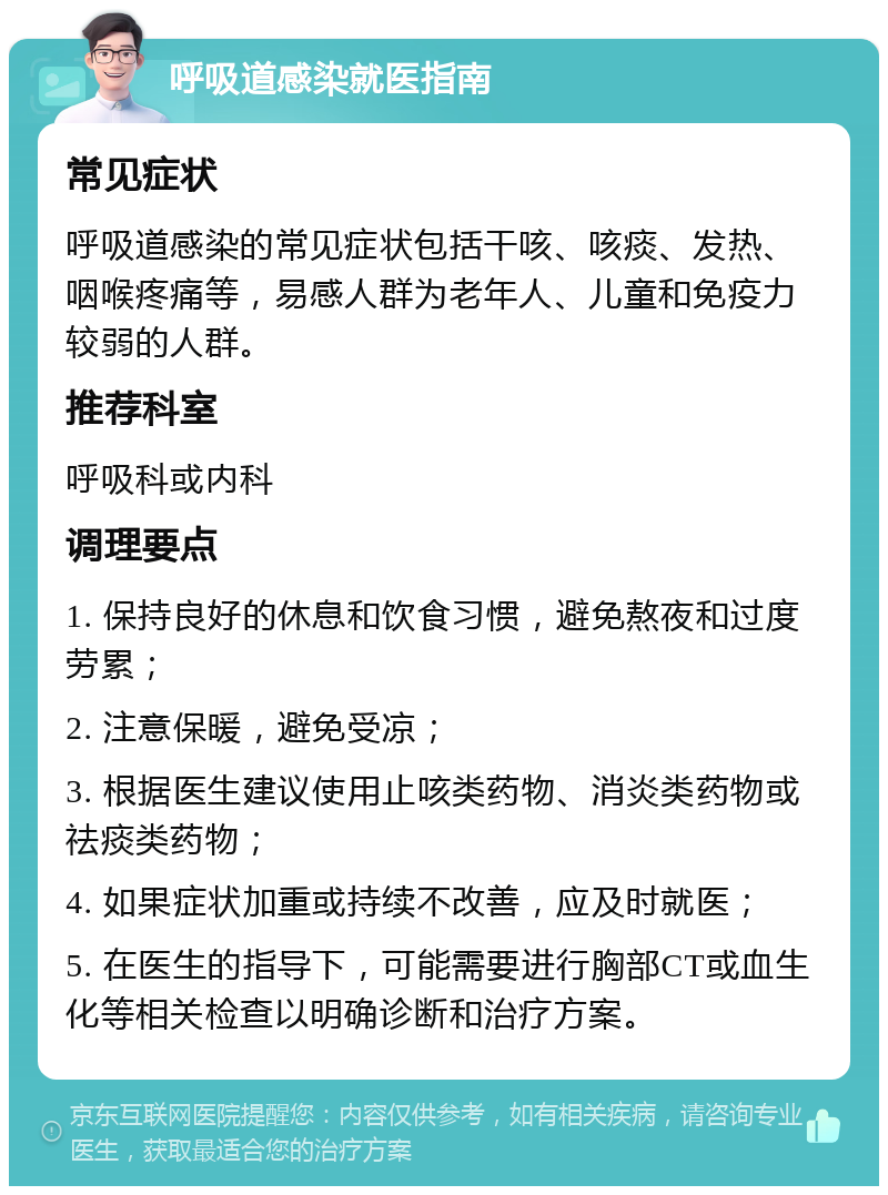 呼吸道感染就医指南 常见症状 呼吸道感染的常见症状包括干咳、咳痰、发热、咽喉疼痛等，易感人群为老年人、儿童和免疫力较弱的人群。 推荐科室 呼吸科或内科 调理要点 1. 保持良好的休息和饮食习惯，避免熬夜和过度劳累； 2. 注意保暖，避免受凉； 3. 根据医生建议使用止咳类药物、消炎类药物或祛痰类药物； 4. 如果症状加重或持续不改善，应及时就医； 5. 在医生的指导下，可能需要进行胸部CT或血生化等相关检查以明确诊断和治疗方案。