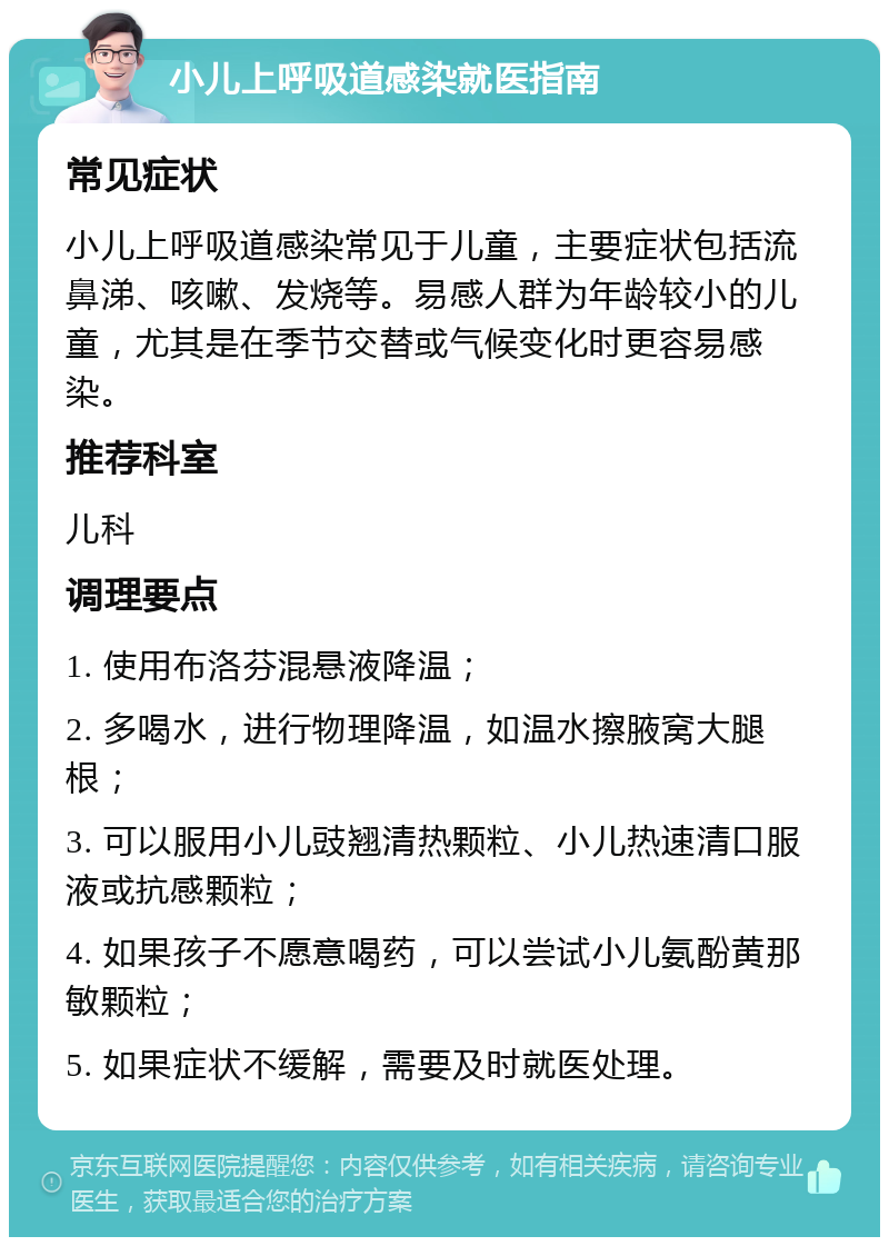 小儿上呼吸道感染就医指南 常见症状 小儿上呼吸道感染常见于儿童，主要症状包括流鼻涕、咳嗽、发烧等。易感人群为年龄较小的儿童，尤其是在季节交替或气候变化时更容易感染。 推荐科室 儿科 调理要点 1. 使用布洛芬混悬液降温； 2. 多喝水，进行物理降温，如温水擦腋窝大腿根； 3. 可以服用小儿豉翘清热颗粒、小儿热速清口服液或抗感颗粒； 4. 如果孩子不愿意喝药，可以尝试小儿氨酚黄那敏颗粒； 5. 如果症状不缓解，需要及时就医处理。