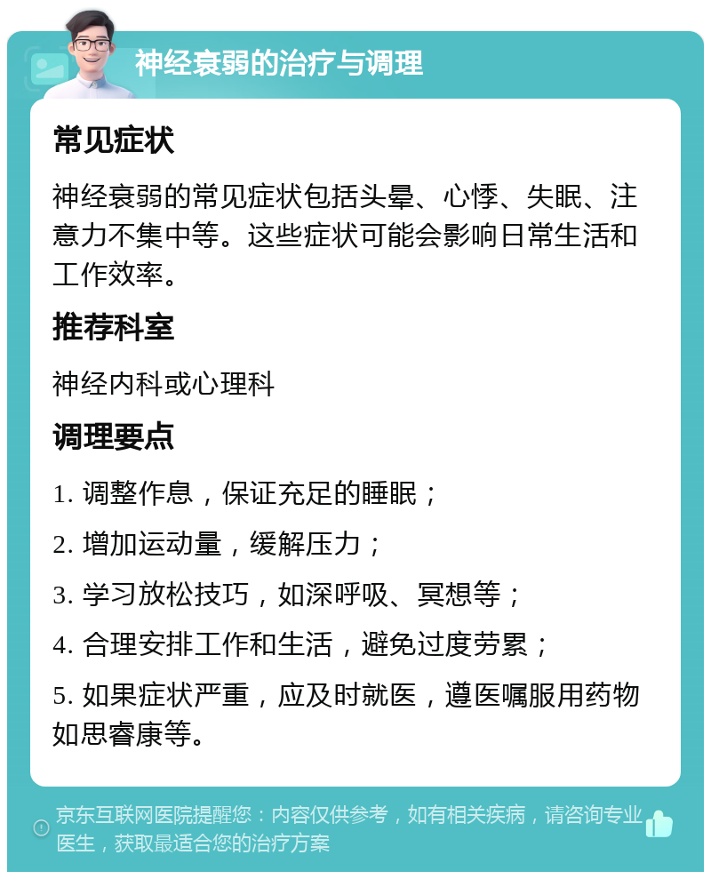 神经衰弱的治疗与调理 常见症状 神经衰弱的常见症状包括头晕、心悸、失眠、注意力不集中等。这些症状可能会影响日常生活和工作效率。 推荐科室 神经内科或心理科 调理要点 1. 调整作息，保证充足的睡眠； 2. 增加运动量，缓解压力； 3. 学习放松技巧，如深呼吸、冥想等； 4. 合理安排工作和生活，避免过度劳累； 5. 如果症状严重，应及时就医，遵医嘱服用药物如思睿康等。