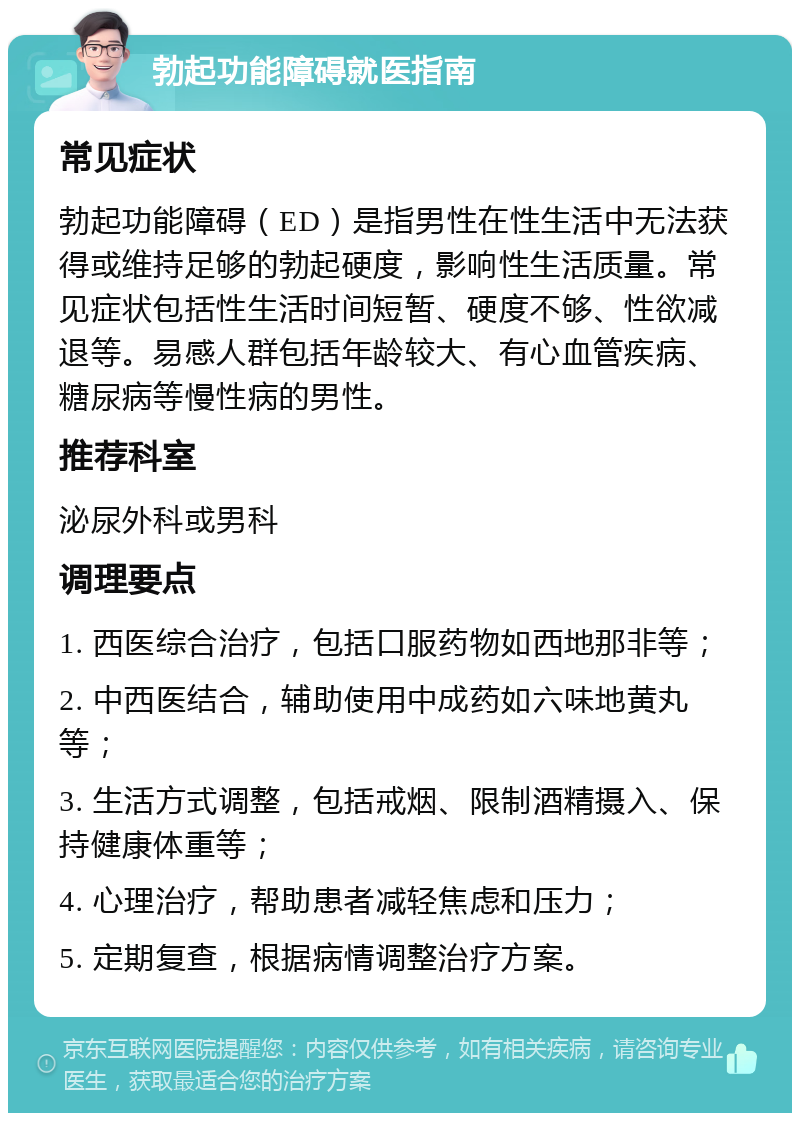 勃起功能障碍就医指南 常见症状 勃起功能障碍（ED）是指男性在性生活中无法获得或维持足够的勃起硬度，影响性生活质量。常见症状包括性生活时间短暂、硬度不够、性欲减退等。易感人群包括年龄较大、有心血管疾病、糖尿病等慢性病的男性。 推荐科室 泌尿外科或男科 调理要点 1. 西医综合治疗，包括口服药物如西地那非等； 2. 中西医结合，辅助使用中成药如六味地黄丸等； 3. 生活方式调整，包括戒烟、限制酒精摄入、保持健康体重等； 4. 心理治疗，帮助患者减轻焦虑和压力； 5. 定期复查，根据病情调整治疗方案。