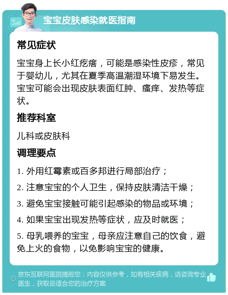 宝宝皮肤感染就医指南 常见症状 宝宝身上长小红疙瘩，可能是感染性皮疹，常见于婴幼儿，尤其在夏季高温潮湿环境下易发生。宝宝可能会出现皮肤表面红肿、瘙痒、发热等症状。 推荐科室 儿科或皮肤科 调理要点 1. 外用红霉素或百多邦进行局部治疗； 2. 注意宝宝的个人卫生，保持皮肤清洁干燥； 3. 避免宝宝接触可能引起感染的物品或环境； 4. 如果宝宝出现发热等症状，应及时就医； 5. 母乳喂养的宝宝，母亲应注意自己的饮食，避免上火的食物，以免影响宝宝的健康。