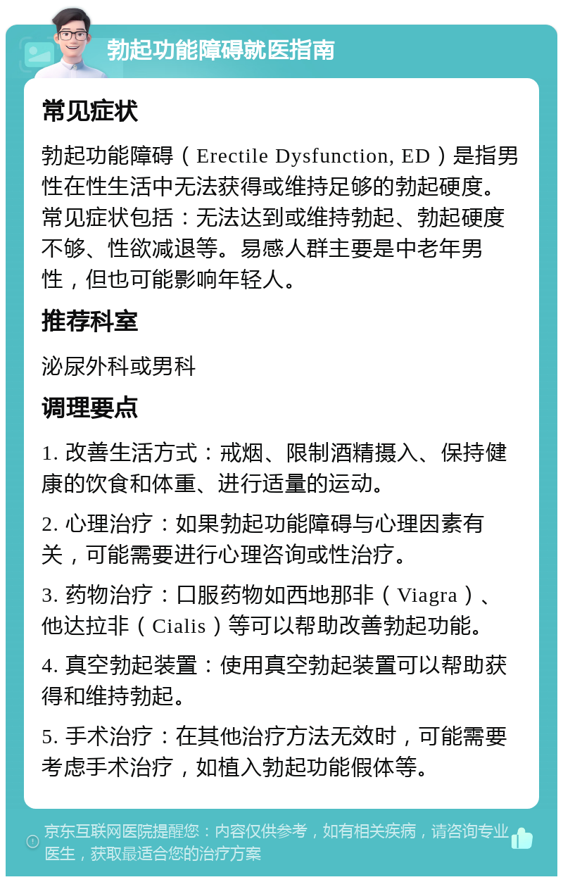 勃起功能障碍就医指南 常见症状 勃起功能障碍（Erectile Dysfunction, ED）是指男性在性生活中无法获得或维持足够的勃起硬度。常见症状包括：无法达到或维持勃起、勃起硬度不够、性欲减退等。易感人群主要是中老年男性，但也可能影响年轻人。 推荐科室 泌尿外科或男科 调理要点 1. 改善生活方式：戒烟、限制酒精摄入、保持健康的饮食和体重、进行适量的运动。 2. 心理治疗：如果勃起功能障碍与心理因素有关，可能需要进行心理咨询或性治疗。 3. 药物治疗：口服药物如西地那非（Viagra）、他达拉非（Cialis）等可以帮助改善勃起功能。 4. 真空勃起装置：使用真空勃起装置可以帮助获得和维持勃起。 5. 手术治疗：在其他治疗方法无效时，可能需要考虑手术治疗，如植入勃起功能假体等。