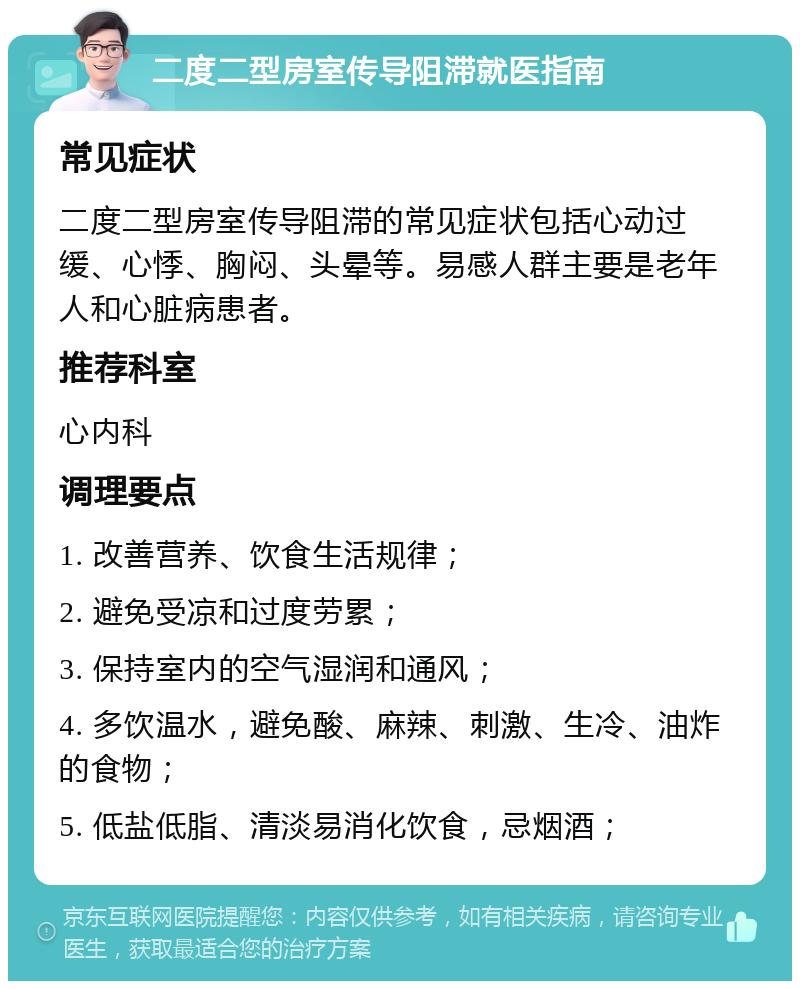 二度二型房室传导阻滞就医指南 常见症状 二度二型房室传导阻滞的常见症状包括心动过缓、心悸、胸闷、头晕等。易感人群主要是老年人和心脏病患者。 推荐科室 心内科 调理要点 1. 改善营养、饮食生活规律； 2. 避免受凉和过度劳累； 3. 保持室内的空气湿润和通风； 4. 多饮温水，避免酸、麻辣、刺激、生冷、油炸的食物； 5. 低盐低脂、清淡易消化饮食，忌烟酒；