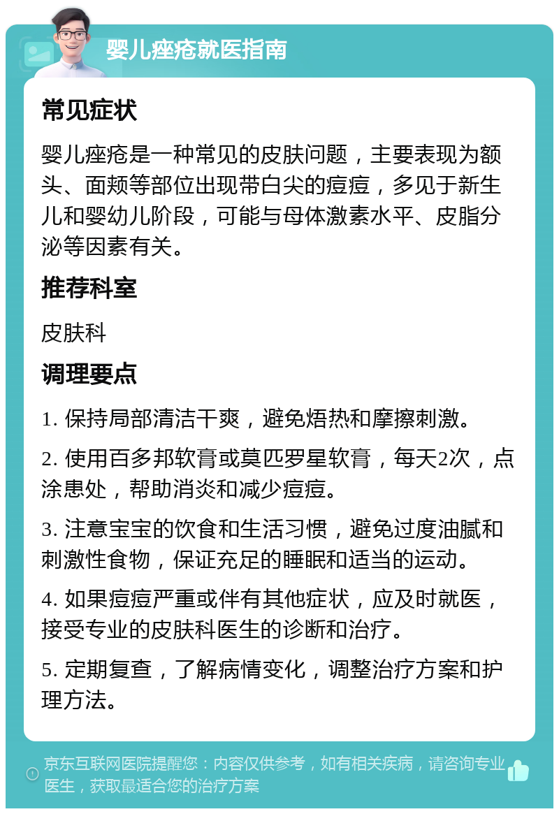 婴儿痤疮就医指南 常见症状 婴儿痤疮是一种常见的皮肤问题，主要表现为额头、面颊等部位出现带白尖的痘痘，多见于新生儿和婴幼儿阶段，可能与母体激素水平、皮脂分泌等因素有关。 推荐科室 皮肤科 调理要点 1. 保持局部清洁干爽，避免焐热和摩擦刺激。 2. 使用百多邦软膏或莫匹罗星软膏，每天2次，点涂患处，帮助消炎和减少痘痘。 3. 注意宝宝的饮食和生活习惯，避免过度油腻和刺激性食物，保证充足的睡眠和适当的运动。 4. 如果痘痘严重或伴有其他症状，应及时就医，接受专业的皮肤科医生的诊断和治疗。 5. 定期复查，了解病情变化，调整治疗方案和护理方法。