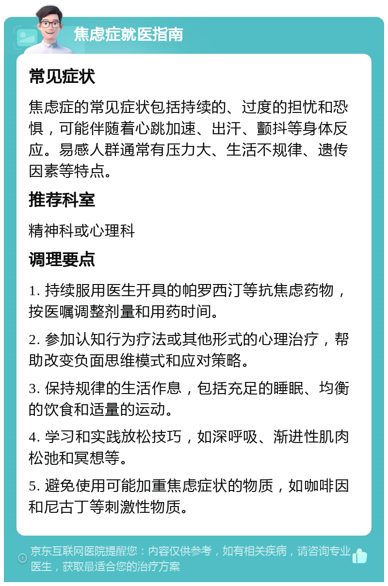 焦虑症就医指南 常见症状 焦虑症的常见症状包括持续的、过度的担忧和恐惧，可能伴随着心跳加速、出汗、颤抖等身体反应。易感人群通常有压力大、生活不规律、遗传因素等特点。 推荐科室 精神科或心理科 调理要点 1. 持续服用医生开具的帕罗西汀等抗焦虑药物，按医嘱调整剂量和用药时间。 2. 参加认知行为疗法或其他形式的心理治疗，帮助改变负面思维模式和应对策略。 3. 保持规律的生活作息，包括充足的睡眠、均衡的饮食和适量的运动。 4. 学习和实践放松技巧，如深呼吸、渐进性肌肉松弛和冥想等。 5. 避免使用可能加重焦虑症状的物质，如咖啡因和尼古丁等刺激性物质。