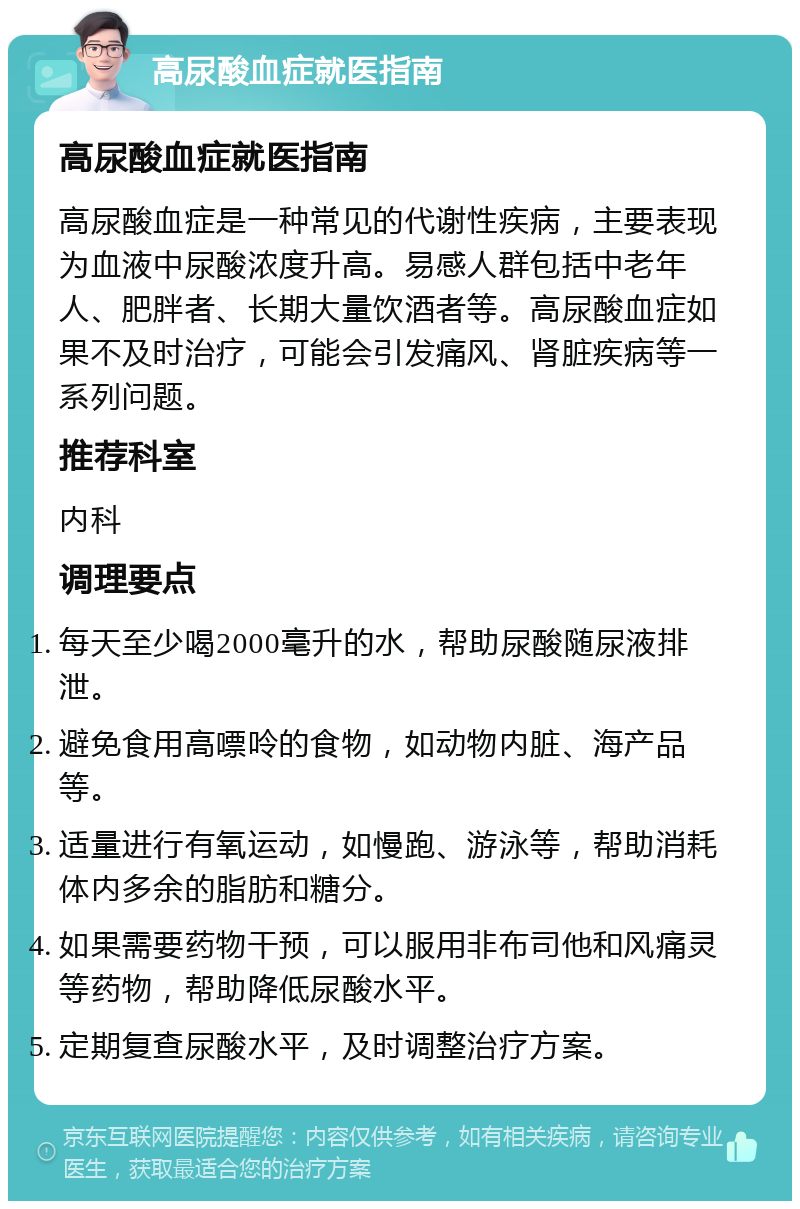 高尿酸血症就医指南 高尿酸血症就医指南 高尿酸血症是一种常见的代谢性疾病，主要表现为血液中尿酸浓度升高。易感人群包括中老年人、肥胖者、长期大量饮酒者等。高尿酸血症如果不及时治疗，可能会引发痛风、肾脏疾病等一系列问题。 推荐科室 内科 调理要点 每天至少喝2000毫升的水，帮助尿酸随尿液排泄。 避免食用高嘌呤的食物，如动物内脏、海产品等。 适量进行有氧运动，如慢跑、游泳等，帮助消耗体内多余的脂肪和糖分。 如果需要药物干预，可以服用非布司他和风痛灵等药物，帮助降低尿酸水平。 定期复查尿酸水平，及时调整治疗方案。