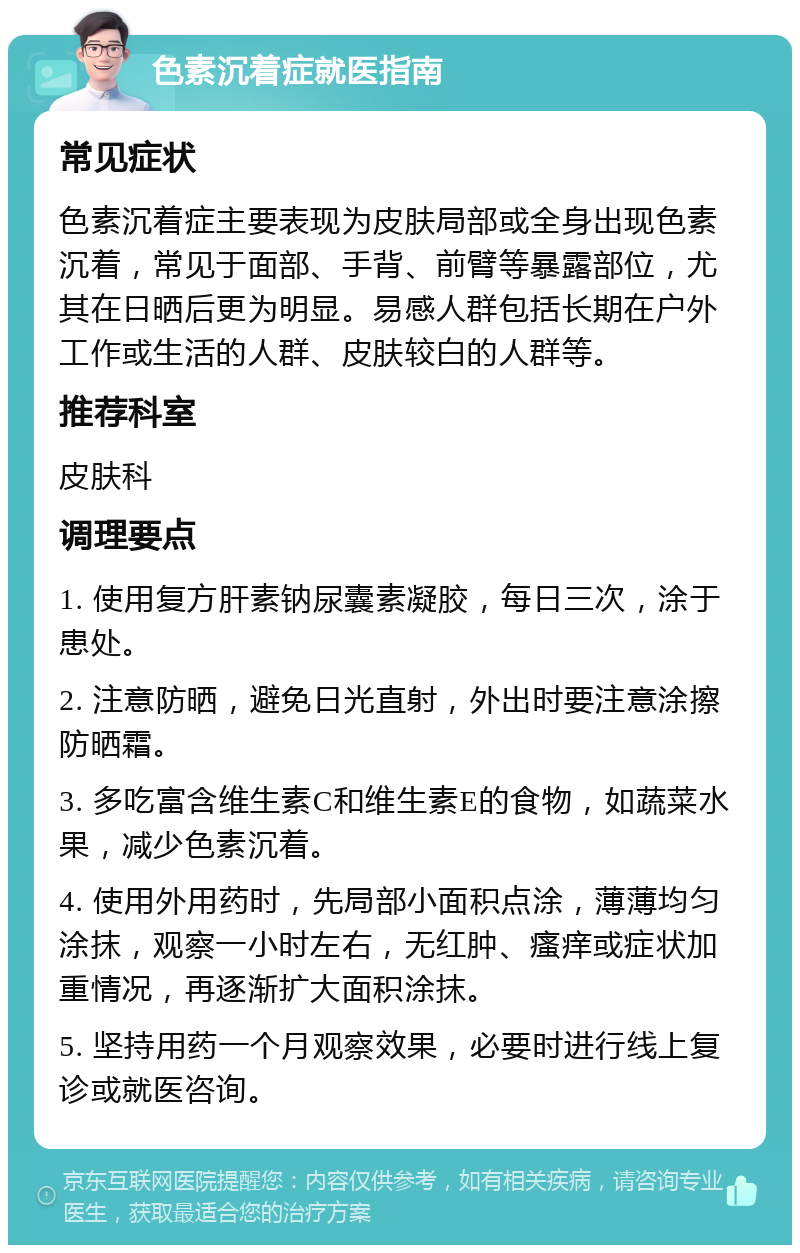 色素沉着症就医指南 常见症状 色素沉着症主要表现为皮肤局部或全身出现色素沉着，常见于面部、手背、前臂等暴露部位，尤其在日晒后更为明显。易感人群包括长期在户外工作或生活的人群、皮肤较白的人群等。 推荐科室 皮肤科 调理要点 1. 使用复方肝素钠尿囊素凝胶，每日三次，涂于患处。 2. 注意防晒，避免日光直射，外出时要注意涂擦防晒霜。 3. 多吃富含维生素C和维生素E的食物，如蔬菜水果，减少色素沉着。 4. 使用外用药时，先局部小面积点涂，薄薄均匀涂抹，观察一小时左右，无红肿、瘙痒或症状加重情况，再逐渐扩大面积涂抹。 5. 坚持用药一个月观察效果，必要时进行线上复诊或就医咨询。