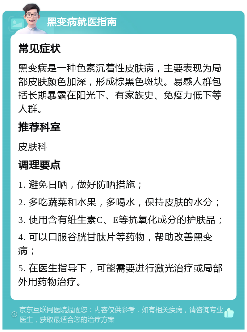 黑变病就医指南 常见症状 黑变病是一种色素沉着性皮肤病，主要表现为局部皮肤颜色加深，形成棕黑色斑块。易感人群包括长期暴露在阳光下、有家族史、免疫力低下等人群。 推荐科室 皮肤科 调理要点 1. 避免日晒，做好防晒措施； 2. 多吃蔬菜和水果，多喝水，保持皮肤的水分； 3. 使用含有维生素C、E等抗氧化成分的护肤品； 4. 可以口服谷胱甘肽片等药物，帮助改善黑变病； 5. 在医生指导下，可能需要进行激光治疗或局部外用药物治疗。