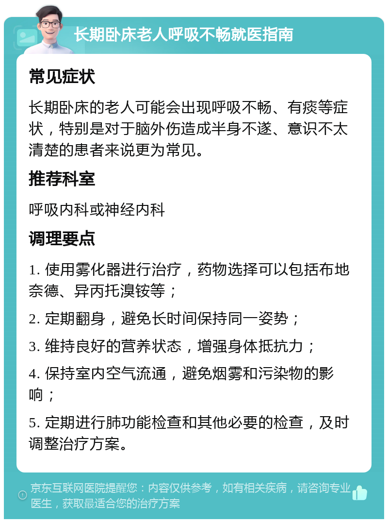 长期卧床老人呼吸不畅就医指南 常见症状 长期卧床的老人可能会出现呼吸不畅、有痰等症状，特别是对于脑外伤造成半身不遂、意识不太清楚的患者来说更为常见。 推荐科室 呼吸内科或神经内科 调理要点 1. 使用雾化器进行治疗，药物选择可以包括布地奈德、异丙托溴铵等； 2. 定期翻身，避免长时间保持同一姿势； 3. 维持良好的营养状态，增强身体抵抗力； 4. 保持室内空气流通，避免烟雾和污染物的影响； 5. 定期进行肺功能检查和其他必要的检查，及时调整治疗方案。